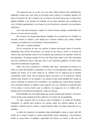 -Por supuesto que sí, ya que eres tan viejo -logró replicar ella cordialmente,
habiendo tenido que usar toda su decisión para resistir el estúpido impulso de
llorar. El prurito de Alec respecto de su relativa juventud hacía que el tema diera
pábulo infalible a las bromas de Isabella. En los días apacibles que acababan de
vivir, lo había aguijoneado a ese respecto con frecuencia, a menudo con resultados
deliciosos.
-Eres una niña inexperta -replicó él como lo hacía siempre, tendiéndole los
brazos con una sonrisa torcida.
Esa sonrisa tan desgarradoramente familiar fue la perdición de Isabella. Le
recordó cuánto lo amaba y qué frágil era el mutuo asidero que tenían. Podían
conspirar un millón de circunstancias, distanciándolos...
-¡Oh, Alec! -exclamó Isabella.
Con la sensación de que esa sonrisa la había atravesado hasta el corazón,
abandonó todo intento de bravura y se arrojó en sus brazos. Estos se cerraron en
torno a ella, apretándola contra él en un abrazo que amenazó con quitarle el aire de
los pulmones. Al mismo tiempo, la boca del Tigre bajó sobre la de ella, besándola
con una vehemencia que le dijo que, pese a sus valerosas palabras, él temía tanto
como ella la inminente separación.
Saber esto hizo estremecer a Isabella Saint Just. Apretando los brazos en
torno al cuello del hombre, respondió a su beso con desesperada avidez, mientras
hundía los dedos en la seda cruda de su cabello. Con la urgencia de la partida
cerniéndose sobre ellos, ella no parecía lograr acercarse a él lo suficiente. Quería
marcar para siempre en su espíritu y su cuerpo la dura masculinidad del cuerpo al
cual se aferraba; el contacto de su barbilla y sus mejillas que, tantas horas después
de su afeitada matinal, se habían vuelto ásperas otra vez, irritando su delicada piel;
el leve sabor a cerveza fuerte que se adhería a la lengua de él, y el cálido olor a
hombre que la envolvía tan totalmente como sus brazos.
Estrechándolo así, ella podía fingir que nunca tendría que dejarlo ir. Entonces
él alzó la boca para depositar besos ardientes en la línea de su mandíbula.
-Te amo -susurró ella en el hueco entre el hombro y el cuello del hombre,
soltándole el cabello para deslizar las manos sobre los anchos planos de sus
hombros cubiertos por la camisa y luego bajarlas sobre los largos músculos de su
espalda.
A modo de respuesta, él murmuró algo ininteligible contra la suave piel del
cuello de la mujer, donde le estaba depositando besos diminutos y devoradores
desde la oreja hasta el hombro, apretando los brazos en torno a ella con tal
 