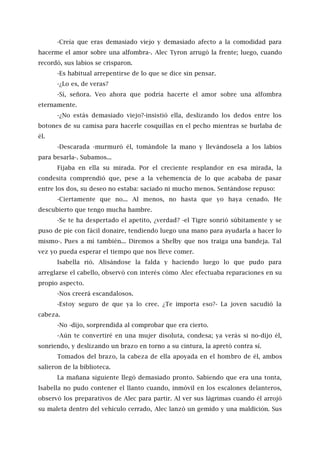 -Creía que eras demasiado viejo y demasiado afecto a la comodidad para
hacerme el amor sobre una alfombra-. Alec Tyron arrugó la frente; luego, cuando
recordó, sus labios se crisparon.
-Es habitual arrepentirse de lo que se dice sin pensar.
-¿Lo es, de veras?
-Sí, señora. Veo ahora que podría hacerte el amor sobre una alfombra
eternamente.
-¿No estás demasiado viejo?-insistió ella, deslizando los dedos entre los
botones de su camisa para hacerle cosquillas en el pecho mientras se burlaba de
él.
-Descarada -murmuró él, tomándole la mano y llevándosela a los labios
para besarla-. Subamos...
Fijaba en ella su mirada. Por el creciente resplandor en esa mirada, la
condesita comprendió que, pese a la vehemencia de lo que acababa de pasar
entre los dos, su deseo no estaba: saciado ni mucho menos. Sentándose repuso:
-Ciertamente que no... Al menos, no hasta que yo haya cenado. He
descubierto que tengo mucha hambre.
-Se te ha despertado el apetito, ¿verdad? -el Tigre sonrió súbitamente y se
puso de pie con fácil donaire, tendiendo luego una mano para ayudarla a hacer lo
mismo-. Pues a mí también... Diremos a Shelby que nos traiga una bandeja. Tal
vez yo pueda esperar el tiempo que nos lleve comer.
Isabella rió. Alisándose la falda y haciendo luego lo que pudo para
arreglarse el cabello, observó con interés cómo Alec efectuaba reparaciones en su
propio aspecto.
-Nos creerá escandalosos.
-Estoy seguro de que ya lo cree. ¿Te importa eso?- La joven sacudió la
cabeza.
-No -dijo, sorprendida al comprobar que era cierto.
-Aún te convertiré en una mujer disoluta, condesa; ya verás si no-dijo él,
sonriendo, y deslizando un brazo en torno a su cintura, la apretó contra sí.
Tomados del brazo, la cabeza de ella apoyada en el hombro de él, ambos
salieron de la biblioteca.
La mañana siguiente llegó demasiado pronto. Sabiendo que era una tonta,
Isabella no pudo contener el llanto cuando, inmóvil en los escalones delanteros,
observó los preparativos de Alec para partir. Al ver sus lágrimas cuando él arrojó
su maleta dentro del vehículo cerrado, Alec lanzó un gemido y una maldición. Sus
 