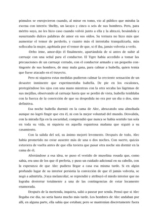 pómulos se enrojecieron cuando, al mirar en tomo, vio al público que miraba la
escena con interés: Shelby, un lacayo y cinco o seis de sus hombres. Pero, para
mérito suyo, no les hizo caso cuando volvió junto a ella y la abrazó, besándola y
susurrando dulces palabras de amor en sus oídos. Su ternura no hizo más que
aumentar el temor de perderlo, y cuanto más él intentaba tranquilizarla, más
sollozaba la mujer, agobiada por el temor de que, si él iba, jamás volvería a verlo.
-Debo irme, amor-dijo él finalmente, apartándola de sí antes de subir al
carruaje con una señal para el conductor. El Tigre había accedido a tomar las
precauciones de un carruaje cerrado, con el conductor armado y un pequeño con-
tingente de sus hombres, de muy mala gana, para calmar a Isabella, quien temía
que fuese atacado en el trayecto.
Pero ni siquiera estas medidas pudieron calmar la creciente sensación de un
desastre inminente que experimentaba Isabella. De pie en los escalones,
protegiéndose los ojos con una mano mientras con la otra secaba las lágrimas de
sus mejillas, observando al carruaje hasta que se perdió de vista, Isabella temblaba
con la fuerza de la convicción de que su despedida no era por un día o dos, sino
definitiva.
Esa noche Isabella durmió en la cama de Alec, abrazando una almohada
aunque no logró fingir que era él, ni con la mejor voluntad del mundo. Desvalida,
con la mirada fija en la oscuridad, comprendió que nunca se había sentido tan sola
en toda su vida, ni siquiera en aquella espantosa mañana que siguió a su
casamiento.
Con la salida del sol, su ánimo mejoró levemente. Después de todo, Alec
había prometido no estar ausente más de una o dos noches. Con suerte, quizás
estuviera de vuelta antes de que ella tuviera que pasar otra noche sin dormir en la
cama de él.
Aferrándose a esa idea, se puso el vestido de muselina rosada que, como
sabía, era uno de los que él prefería, y puso un cuidado adicional en su cabello, con
la esperanza de que Alec pudiera llegar a casa esa misma tarde. Si en algún
profundo lugar de su interior persistía la convicción de que él jamás volvería, se
negó a admitirla. ¡Vaya melancolía!, se reprendió y atribuyó el miedo interior que no
lograba desterrar totalmente a una de las contingencias de estar locamente
enamorada.
Después de la merienda, inquieta, salió a pasear por senda. Pensó que si Alec
llegaba ese día, no sería hasta mucho más tarde. Los hombres de Alec andaban por
allí, en alguna parte, ella sabía que estaban; pero se mantenían discretamente fuera
 