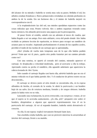 del alcance de su mirada e Isabella se sentía muy sola su paseo. Brillaba el sol, los
árboles estaban frondosos y flores primaverales retoñaban en colorida profusión en
ambos la de la senda. Era un hermoso día y el ánimo de Isabella mejoró en
correspondencia con él.
A la resplandeciente luz del sol, sus miedos quedaban expuestos como las
cosas ridículas que eran. Pronto volvería Alec y ambos seguirían viviendo como
hasta entonces. Era absurdo provocarse una jaqueca por la preocupación.
Al pasar frente al establo, saludó con un ademán al mozo de cuadra, que
había llegado a ser un amigo. Poco más adelante, cerca del prado donde Alec había
recibido su primera lección de equitación, se detuvo para recoger un ramillete de
acianos para su tocador. Aspirando profundamente el aroma de los capullos azules,
percibió el ruido de las ruedas de un carruaje que se aproximaba.
¡Alec! ¡Estaba de vuelta más temprano aun de lo que ella habría podido
prever! Tenía que ser él, pues, ¿quién otro podía transitar por un camino privado
como ese?
Con una sonrisa, se apartó al costado del camino, mirando aparecer el
carruaje. Se desplazaba a velocidad moderada, pero al acercarse a ella la redujo.
Apretando contra su pecho el ramillete, ella aguardó anhelante que apareciera la
cabeza leonada de Alec Tyron.
Solo cuando el carruaje llegaba casi hasta ella, advirtió Isabella que no era el
mismo vehículo en el que había partido Alec. Y el conductor de pétreo rostro era un
desconocido...
El carruaje se detuvo junto al sitio donde se encontraba ella, en la espesa
alfombra de hierba, al costado de la senda. Se abrió la portezuela y un hombre
bajó de un salto. Era de estatura mediana, fornido y de rasgos obtusos. Isabella
jamás lo había visto en su vida.
Lanzando una exclamación, la joven retrocedió, con sorpresa y temor, al ver
que el sujeto se le acercaba audazmente. -¿Es ella, jefe? -preguntó este sobre el
hombro, dirigiéndose a alguien que apareció repentinamente tras él en la
portezuela del carruaje. Al ver al segundo hombre, Isabella sintió detenérsele el
corazón.
-Es ella. Es mi esposa -replicó torvamente Bernard Saint Just.
Tan aturdida estaba Isabella, que casi no protestó mientras la arrastraban al
interior del carruaje, frente a su marido.
 