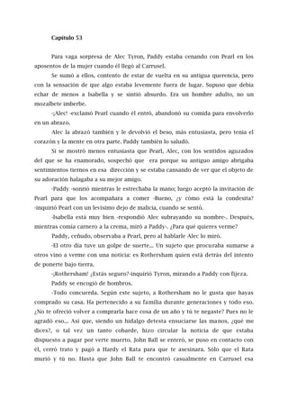 Capítulo 53
Para vaga sorpresa de Alec Tyron, Paddy estaba cenando con Pearl en los
aposentos de la mujer cuando él llegó al Carrusel.
Se sumó a ellos, contento de estar de vuelta en su antigua querencia, pero
con la sensación de que algo estaba levemente fuera de lugar. Supuso que debía
echar de menos a Isabella y se sintió absurdo. Era un hombre adulto, no un
mozalbete imberbe.
-¡Alec! -exclamó Pearl cuando él entró, abandonó su comida para envolverlo
en un abrazo.
Alec la abrazó también y le devolvió el beso, más entusiasta, pero tenía el
corazón y la mente en otra parte. Paddy también lo saludó.
Si se mostró menos entusiasta que Pearl, Alec, con los sentidos aguzados
del que se ha enamorado, sospechó que era porque su antiguo amigo abrigaba
sentimientos tiernos en esa dirección y se estaba cansando de ver que el objeto de
su adoración halagaba a su mejor amigo.
-Paddy -sonrió mientras le estrechaba la mano; luego aceptó la invitación de
Pearl para que los acompañara a comer -Bueno, ¿y cómo está la condesita?
-inquirió Pearl con un levísimo dejo de malicia, cuando se sentó.
-Isabella está muy bien -respondió Alec subrayando su nombre-. Después,
mientras comía carnero a la crema, miró a Paddy-. ¿Para qué quieres verme?
Paddy, ceñudo, observaba a Pearl, pero al hablarle Alec lo miró.
-El otro día tuve un golpe de suerte... Un sujeto que procuraba sumarse a
otros vino a verme con una noticia: es Rothersham quien está detrás del intento
de ponerte bajo tierra.
-¡Rothersham! ¿Estás seguro?-inquirió Tyron, mirando a Paddy con fijeza.
Paddy se encogió de hombros.
-Todo concuerda. Según este sujeto, a Rothersham no le gusta que hayas
comprado su casa. Ha pertenecido a su familia durante generaciones y todo eso.
¿No te ofreció volver a comprarla hace cosa de un año y tú te negaste? Pues no le
agradó eso... Así que, siendo un hidalgo detesta ensuciarse las manos, ¿qué me
dices?, o tal vez un tanto cobarde, hizo circular la noticia de que estaba
dispuesto a pagar por verte muerto. John Ball se enteró, se puso en contacto con
él, cerró trato y pagó a Hardy el Rata para que te asesinara. Sólo que el Rata
murió y tú no. Hasta que John Ball te encontró casualmente en Carrusel esa
 