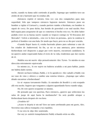noche, cuando tu dama salió corriendo al pasillo. Supongo que también tuvo un
atisbo de mí y barruntó que tú estabas allí.
»Entonces repitió el intento. Esta vez con dos compinches para más
seguridad. Sólo que tampoco entonces lograron matarte. Entonces puso un
hombre a vigilar el Carrusel y, cuando partiste rumbo a Horsham, ese hombre te
siguió de cerca. De paso dicho, has herido de gravedad a ese mal nacido. Pero
Ball seguía para asegurarse de que se cometiera el hecho esta vez. No debe haber
podido creer en su buena suerte cuando se tropezó contigo en "El Descanso del
Mercader". Volvió a intentarlo... esta vez lo hizo en persona... pero la condesa le
perforó el hombro con una bala. De modo que huyó, pero no se dio por vencido.
»Cuando llegué hasta él, estaba haciendo planes para sobornar a uno de
los criados de Amberwood. En fin, ya no es una amenaza, pero mientras
Rothersham esté dispuesto a pagar por verte muerto, encontrará candidatos. Si
no quieres andar esquivando balas el resto de tu vida, tendremos que dar cuenta
de él.
-Maldita sea mi suerte -dijo pensativamente Alec Tyron-. Yo miraba en una
dirección enteramente equivocada
-Lo mismo yo... Si ese sujeto no hubiera acudido a mí para hablar, jamás
me habría dado cuenta.
-Hiciste un buen trabajo, Paddy, y te lo agradezco -Alec saludó a Paddy con
un vaso de vino y obtuvo a cambio una sonrisa irónica-. ¿Supongo que sabes
dónde encontrar a Rothersham?
-Lo sé -repuso torvamente Paddy-. Es miembro de Boodle's y está ocupado
allí esta noche. Sugiero que tengamos a alguien aguardando fuera cuando salga.
-No. De este quiero ocuparme yo mismo.
-He pensado que eso querrías. Pues entonces, ¿quieres que utilicemos las
salas de juego de aquí hasta la medianoche? No será posible atrapar a
Rothersham hasta después de esa hora
-¿Vendrás tú?
-¿Acaso te dejaría ir sin mí? Eres un tanto arrebatado para mi gusto, Alec.
Necesitas una cabeza tranquila a tus espaldas.
-Y ese eres tú -dijo Alec sonriendo.
-Ese soy yo -asintió tranquilamente Paddy echando atrás su silla.
 