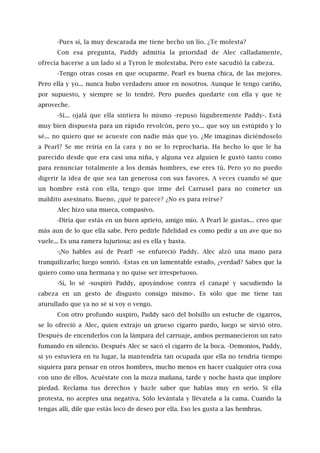 -Pues sí, la muy descarada me tiene hecho un lío. ¿Te molesta?
Con esa pregunta, Paddy admitía la prioridad de Alec calladamente,
ofrecía hacerse a un lado si a Tyron le molestaba. Pero este sacudió la cabeza.
-Tengo otras cosas en que ocuparme. Pearl es buena chica, de las mejores.
Pero ella y yo... nunca hubo verdadero amor en nosotros. Aunque le tengo cariño,
por supuesto, y siempre se lo tendré. Pero puedes quedarte con ella y que te
aproveche.
-Sí... ojalá que ella sintiera lo mismo -repuso lúgubremente Paddy-. Está
muy bien dispuesta para un rápido revolcón, pero yo... que soy un estúpido y lo
sé... no quiero que se acueste con nadie más que yo. ¿Me imaginas diciéndoselo
a Pearl? Se me reiría en la cara y no se lo reprocharía. Ha hecho lo que le ha
parecido desde que era casi una niña, y alguna vez alguien le gustó tanto como
para renunciar totalmente a los demás hombres, ese eres tú. Pero yo no puedo
digerir la idea de que sea tan generosa con sus favores. A veces cuando sé que
un hombre está con ella, tengo que irme del Carrusel para no cometer un
maldito asesinato. Bueno, ¿qué te parece? ¿No es para reírse?
Alec hizo una mueca, compasivo.
-Diría que estás en un buen aprieto, amigo mío. A Pearl le gustas... creo que
más aun de lo que ella sabe. Pero pedirle fidelidad es como pedir a un ave que no
vuele... Es una ramera lujuriosa; así es ella y basta.
-¡No hables así de Pearl! -se enfureció Paddy. Alec alzó una mano para
tranquilizarlo; luego sonrió. -Estas en un lamentable estado, ¿verdad? Sabes que la
quiero como una hermana y no quise ser irrespetuoso.
-Sí, lo sé -suspiró Paddy, apoyándose contra el canapé y sacudiendo la
cabeza en un gesto de disgusto consigo mismo-. Es sólo que me tiene tan
aturullado que ya no sé si voy o vengo.
Con otro profundo suspiro, Paddy sacó del bolsillo un estuche de cigarros,
se lo ofreció a Alec, quien extrajo un grueso cigarro pardo, luego se sirvió otro.
Después de encenderlos con la lámpara del carruaje, ambos permanecieron un rato
fumando en silencio. Después Alec se sacó el cigarro de la boca. -Demonios, Paddy,
si yo estuviera en tu lugar, la mantendría tan ocupada que ella no tendría tiempo
siquiera para pensar en otros hombres, mucho menos en hacer cualquier otra cosa
con uno de ellos. Acuéstate con la moza mañana, tarde y noche hasta que implore
piedad. Reclama tus derechos y hazle saber que hablas muy en serio. Si ella
protesta, no aceptes una negativa. Sólo levántala y llévatela a la cama. Cuando la
tengas allí, dile que estás loco de deseo por ella. Eso les gusta a las hembras.
 