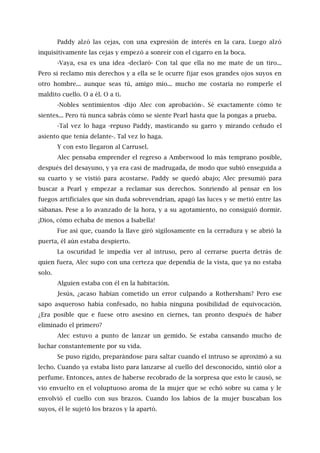 Paddy alzó las cejas, con una expresión de interés en la cara. Luego alzó
inquisitivamente las cejas y empezó a sonreír con el cigarro en la boca.
-Vaya, esa es una idea -declaró- Con tal que ella no me mate de un tiro...
Pero si reclamo mis derechos y a ella se le ocurre fijar esos grandes ojos suyos en
otro hombre... aunque seas tú, amigo mío... mucho me costaría no romperle el
maldito cuello. O a él. O a ti.
-Nobles sentimientos -dijo Alec con aprobación-. Sé exactamente cómo te
sientes... Pero tú nunca sabrás cómo se siente Pearl hasta que la pongas a prueba.
-Tal vez lo haga -repuso Paddy, masticando su garro y mirando ceñudo el
asiento que tenía delante-. Tal vez lo haga.
Y con esto llegaron al Carrusel.
Alec pensaba emprender el regreso a Amberwood lo más temprano posible,
después del desayuno, y ya era casi de madrugada, de modo que subió enseguida a
su cuarto y se vistió para acostarse. Paddy se quedó abajo; Alec presumió para
buscar a Pearl y empezar a reclamar sus derechos. Sonriendo al pensar en los
fuegos artificiales que sin duda sobrevendrían, apagó las luces y se metió entre las
sábanas. Pese a lo avanzado de la hora, y a su agotamiento, no consiguió dormir.
¡Dios, cómo echaba de menos a Isabella!
Fue así que, cuando la llave giró sigilosamente en la cerradura y se abrió la
puerta, él aún estaba despierto.
La oscuridad le impedía ver al intruso, pero al cerrarse puerta detrás de
quien fuera, Alec supo con una certeza que dependía de la vista, que ya no estaba
solo.
Alguien estaba con él en la habitación.
Jesús, ¿acaso habían cometido un error culpando a Rothersham? Pero ese
sapo asqueroso había confesado, no había ninguna posibilidad de equivocación.
¿Era posible que e fuese otro asesino en ciernes, tan pronto después de haber
eliminado el primero?
Alec estuvo a punto de lanzar un gemido. Se estaba cansando mucho de
luchar constantemente por su vida.
Se puso rígido, preparándose para saltar cuando el intruso se aproximó a su
lecho. Cuando ya estaba listo para lanzarse al cuello del desconocido, sintió olor a
perfume. Entonces, antes de haberse recobrado de la sorpresa que esto le causó, se
vio envuelto en el voluptuoso aroma de la mujer que se echó sobre su cama y le
envolvió el cuello con sus brazos. Cuando los labios de la mujer buscaban los
suyos, él le sujetó los brazos y la apartó.
 