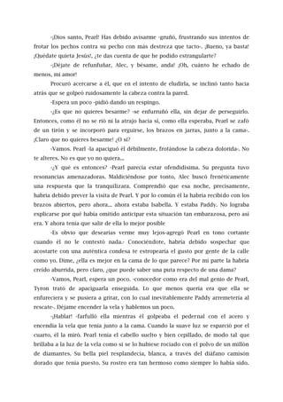 -¡Dios santo, Pearl! Has debido avisarme -gruñó, frustrando sus intentos de
frotar los pechos contra su pecho con más destreza que tacto-. ¡Bueno, ya basta!
¡Quédate quieta Jesús!, ¿te das cuenta de que he podido estrangularte?
-¡Déjate de refunfuñar, Alec, y bésame, anda! ¡Oh, cuánto he echado de
menos, mi amor!
Procuró acercarse a él, que en el intento de eludirla, se inclinó tanto hacia
atrás que se golpeó ruidosamente la cabeza contra la pared.
-Espera un poco -pidió dando un respingo.
-¿Es que no quieres besarme? -se enfurruñó ella, sin dejar de perseguirlo.
Entonces, como él no se rió ni la atrajo hacia sí, como ella esperaba, Pearl se zafó
de un tirón y se incorporó para erguirse, los brazos en jarras, junto a la cama-.
¡Claro que no quieres besarme! ¿O sí?
-Vamos. Pearl -la apaciguó él débilmente, frotándose la cabeza dolorida-. No
te alteres. No es que yo no quiera...
-¿Y qué es entonces? -Pearl parecía estar ofendidísima. Su pregunta tuvo
resonancias amenazadoras. Maldiciéndose por tonto, Alec buscó frenéticamente
una respuesta que la tranquilizara. Comprendió que esa noche, precisamente,
habría debido prever la visita de Pearl. Y por lo común él la habría recibido con los
brazos abiertos, pero ahora... ahora estaba Isabella. Y estaba Paddy. No lograba
explicarse por qué había omitido anticipar esta situación tan embarazosa, pero así
era. Y ahora tenía que salir de ella lo mejor posible
-Es obvio que desearías verme muy lejos-agregó Pearl en tono cortante
cuando él no le contestó nada.- Conociéndote, habría debido sospechar que
acostarte con una auténtica condesa te estropearía el gusto por gente de la calle
como yo. Dime, ¿ella es mejor en la cama de lo que parece? Por mi parte la habría
creído aburrida, pero claro, ¿que puede saber una puta respecto de una dama?
-Vamos, Pearl, espera un poco. -conocedor como era del mal genio de Pearl,
Tyron trató de apaciguarla enseguida. Lo que menos quería era que ella se
enfureciera y se pusiera a gritar, con lo cual inevitablemente Paddy arremetería al
rescate-. Déjame encender la vela y hablemos un poco.
-¡Hablar! -farfulló ella mientras él golpeaba el pedernal con el acero y
encendía la vela que tenía junto a la cama. Cuando la suave luz se esparció por el
cuarto, él la miró. Pearl tenía el cabello suelto y bien cepillado, de modo tal que
brillaba a la luz de la vela como si se lo hubiese rociado con el polvo de un millón
de diamantes. Su bella piel resplandecía, blanca, a través del diáfano camisón
dorado que tenía puesto. Su rostro era tan hermoso como siempre lo había sido.
 