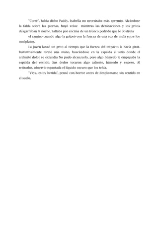 "Corre", había dicho Paddy. Isabella no necesitaba más apremio. Alzándose
la falda sobre las piernas, huyó veloz mientras las detonaciones y los gritos
desgarraban la noche. Saltaba por encima de un tronco podrido que le obstruía
el camino cuando algo la golpeó con la fuerza de una coz de mula entre los
omóplatos.
La joven lanzó un grito al tiempo que la fuerza del impacto la hacía girar.
Instintivamente torció una mano, buscándose en la espalda el sitio donde el
ardiente dolor se extendía No pudo alcanzarlo, pero algo húmedo le empapaba la
espalda del vestido. Sus dedos tocaron algo caliente, húmedo y espeso. Al
retirarlos, observó espantada el líquido oscuro que los teñía.
"Vaya, estoy herida", pensó con horror antes de desplomarse sin sentido en
el suelo.
 