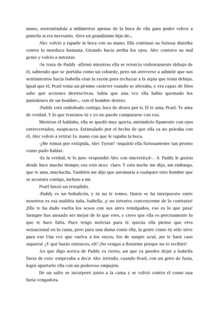 mano, sosteniéndola a milímetros apenas de la boca de ella para poder volver a
ponerla si era necesario. -Eres un grandísimo hijo de...
Alec volvió a taparle la boca con su mano. Ella continuó su furiosa diatriba
contra la mordaza humana. Girando hacia arriba los ojos, Alec contuvo su mal
genio y volvió a intentar.
-Se trata de Paddy -afirmó mientras ella se retorcía violentamente debajo de
él, sabiendo que se portaba como un cobarde, pero sin atreverse a admitir que sus
sentimientos hacia Isabella eran la razón para rechazar a la arpía que tenía debajo.
Igual que él, Pearl tenía un pésimo carácter cuando se alteraba, y era capaz de Dios
sabe qué acciones destructivas. Sabía que una vez ella había quemado los
pantalones de un hombre... con el hombre dentro.
-Paddy está embobado contigo, loco de deseo por ti. El te ama, Pearl. Te ama
de verdad. Y lo que tenemos tú y yo no puede compararse con eso.
Mientras él hablaba, ella se quedó muy quieta, mirándolo fijamente con ojos
entrecerrados, suspicaces. Estimulado por el hecho de que ella ya no peleaba con
él, Alec volvió a retirar la mano con que le tapaba la boca.
-¿Me tomas por estúpida, Alec Tyron? -inquirió ella furiosamente tan pronto
como pudo hablar.
-Es la verdad, te lo juro -respondió Alec con sinceridad-. A Paddy le gustas
desde hace mucho tiempo; eso está muy claro. Y esta noche me dijo, sin embargo,
que te ama, muchacha. También me dijo que asesinaría a cualquier otro hombre que
se acostara contigo, incluso a mí.
Pearl lanzó un resoplido.
-Paddy es un bobalicón, y tú no le temes. Quien se ha interpuesto entre
nosotros es esa maldita niña, lsabella, ¡y no intentes convencerme de lo contrario!
¡Ella te ha dado vuelta los sesos con sus aires remilgados, eso es lo que pasa!
Siempre has ansiado ser mejor de lo que eres, y crees que ella es precisamente lo
que te hace falta. Pues tengo noticias para ti: quizás ella piense que eres
sensacional en la cama, pero para una dama como ella, la gente como tú sólo sirve
para eso Una vez que vuelva a los suyos, los de sangre azul, ¡no te hará caso
siquiera! ¿Y qué harás entonces, eh? ¡No vengas a llorarme porque no te recibiré!
-Lo que digo acerca de Paddy es cierto, así que ya puedes dejar a Isabella
fuera de esto -empezaba a decir Alec irritado, cuando Pearl, con un grito de furia,
logró apartarlo ella con un poderoso empujón.
De un salto se incorporó junto a la cama y se volvió contra él como una
furia vengadora.
 