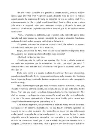 -¡Es ella! -siseó-. ¡Lo sabía! Has perdido la cabeza por ella, ¿verdad, maldito
idiota? ¡Qué protector eres! "Ya puedes dejar a Isabella fuera de esto" -le remedó
agresivamente Su expresión de burla se convirtió en otra de cólera total Crees
estar enamorado de ella, ¿verdad, grandísimo idiota? Pues oye bien lo que te digo,
¡ella nunca te aceptará, salvo para acostarse contigo, y después de esto, yo
tampoco! ¡En el futuro ya puedes arrodillarte ante mí, que no me verás de nuevo
en tu cama!
-Pearl... -levantándose del lecho, Alec se acercó a ella sabiendo que la había
tratado mal, pero incapaz de pensar e un modo de salvar la situación. Tendiendo
un brazo, le tomó ambas manos y trató de atraerla hacia sí.
-¡Ya puedes quitarme las manos de encima! -clamó ella, zafando las suyas y
saltando hacia atrás para que él no la alcanzara.
Luego, para horror de Alec, Pearl estalló en un torrente de lágrimas. Buen
Dios, ¿cuánto más podía soportar un hombre en un solo día?
-Oh, Pearl, cariño, por qué no...
-¡Tan lleno estás de estiércol que apestas, Alec Tyron! -chilló la mujer, de
un modo tan repentino que le sobresalto-. Te odio, ¿me oyes? ¡Te odio! ¡Y
también odio a esa maldita bolsa de huesos con quien te acuestas ahora! ¡Por
Dios que sí!
Dicho esto, corrió a la puerta, la abrió de un tirón y huyó por el corredor,
con el camisón flotando detrás como una temblorosa nube dorada. Alec la siguió
hasta la puerta; luego, vacilando, la observó pensativo mientras ella desaparecía
escaleras abajo.
Quizá fuera mejor dejar que Pearl resolviera sola esa situación. Sabía que,
cuando recuperara el buen sentido, ella odiaría la idea de que él la había hecho
llorar. Pearl era una mujer orgullosa, independiente, bravía. Súbitamente Alec
alzó las manos, cerró la puerta, como precaución apoyó una silla contra el tirador
y se fue a la cama, agradeciendo a Dios que fuese Paddy quien tuviera que
arreglárselas con esta mujer en particular y no él.
A la mañana siguiente, no aparecieron ni Pearl ni Paddy para el desayuno.
Encogiéndose de hombros mentalmente -tal vez Paddy estuviera siguiendo su
consejo en ese preciso momento- Alec comió ligero; luego, tras una sola parada
en la ciudad, emprendió la vuelta a Amberwood en un elegante faetón. Lo había
adquirido antes de todos esos atentados contra su vida y casi no había tenido
ocasión de conducirlo. Pensó que tal vez a Isabella le gustaría recorrer en él la
campiña. Acercándose a Horsham, tocó el paquete que llevaba en el bolsillo y
 