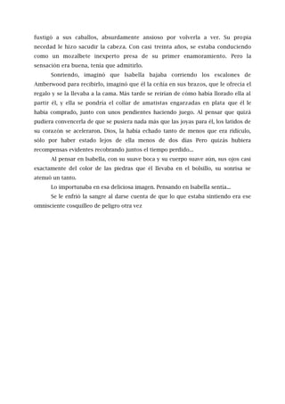 fustigó a sus caballos, absurdamente ansioso por volverla a ver. Su propia
necedad le hizo sacudir la cabeza. Con casi treinta años, se estaba conduciendo
como un mozalbete inexperto presa de su primer enamoramiento. Pero la
sensación era buena, tenía que admitirlo.
Sonriendo, imaginó que Isabella bajaba corriendo los escalones de
Amberwood para recibirlo, imaginó que él la ceñía en sus brazos, que le ofrecía el
regalo y se la llevaba a la cama. Más tarde se reirían de cómo había llorado ella al
partir él, y ella se pondría el collar de amatistas engarzadas en plata que él le
había comprado, junto con unos pendientes haciendo juego. Al pensar que quizá
pudiera convencerla de que se pusiera nada más que las joyas para él, los latidos de
su corazón se aceleraron. Dios, la había echado tanto de menos que era ridículo,
sólo por haber estado lejos de ella menos de dos días Pero quizás hubiera
recompensas evidentes recobrando juntos el tiempo perdido...
Al pensar en Isabella, con su suave boca y su cuerpo suave aún, sus ojos casi
exactamente del color de las piedras que él llevaba en el bolsillo, su sonrisa se
atenuó un tanto.
Lo importunaba en esa deliciosa imagen. Pensando en Isabella sentía...
Se le enfrió la sangre al darse cuenta de que lo que estaba sintiendo era ese
omnisciente cosquilleo de peligro otra vez
 