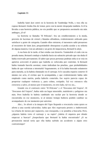 Capítulo 55
Isabella Saint Just entró en la hostería de Tumbridge Wells, y tras ella su
esposo Bernard. Estaba fría de temor, pero con la mente despejada también. Si él la
llevaba a una hostería pública, no era posible que se propusiera asesinarla sin más
ambages. ¿O sí?
La hostería se llamaba "El Pelícano". Era un establecimiento a la moda,
provisto de lucernas de cristal y blandas alfombras, evidentemente utilizado para
satisfacer a gente de categoría. Cuando ellos entraron, el mesonero salió presuroso
al encuentro de Saint Just, preguntándole obsequioso si podía ayudar a su señoría
de alguna manera. Con un ademán y un gesto de impaciencia, Bernard lo alejó.
A esa hora de la tarde, el bar estaba casi desierto. Tomándole el codo con su
pesada mano, Bernard condujo a Isabella hacia un saloncito privado que sin duda él
había reservado previamente. El saber que pocas personas podrían oírla si se veía en
aprietos acrecentó el pánico que Isabella se esforzaba por controlar. Si Bernard
había tramado hacerla asesinar, como indicaban las pruebas, ¿que probabilidades
había de que volvieran a intentarlo? Seguramente, si él la había buscado solamente
para matarla, ya la habría eliminado en el carruaje. Si le causaba reparos cometer él
mismo ese acto, el cretino que lo acompañaba, y que evidentemente había sido
empleado como matón, podía haberlo cometido. Ese sujeto parecía capaz de
perpetrar cualquier violencia y, para colmo, estúpido. Tal vez entonces ella
estuviera a salvo, al menos por el momento, en otro lado, tal vez no...
Grande era el contraste entre "El Pelícano" y el "Descanso del Viajero". El
"Descanso del Viajero”, había sido un lugar miserable, maloliente y peligroso sin
más. Pero Isabella lo habría cambiado sin vacilar por la hostería donde se
encontraba en ese momento, si al mismo tiempo hubiera podido cambiar su
acompañante de ese momento por anterior.
Alec... Se aferró a la imagen del Tigre llegando a rescatarla como quien se
aferra a una cuerda salvavidas. Sabía que Alec regresaría pronto a Amberwood.
La echaría de menos por supuesto, casi enseguida, y se pondría a buscarla. Pero,
¿alguien habría visto el carruaje y su rapto? ¿Sabría él siquiera por dónde
empezar a buscar? ¿Sospecharía que Bernard la había encontrado? ¿O su
presunción inicial sería que ella había sufrido un accidente o algún otro
contratiempo?
 