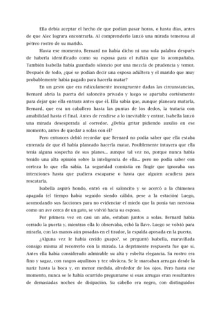 Ella debía aceptar el hecho de que podían pasar horas, o hasta días, antes
de que Alec lograra encontrarla. Al comprenderlo lanzó una mirada temerosa al
pétreo rostro de su marido.
Hasta ese momento, Bernard no había dicho ni una sola palabra después
de haberla identificado como su esposa para el rufián que lo acompañaba.
También Isabella había guardado silencio por una mezcla de prudencia y temor.
Después de todo, ¿qué se podían decir una esposa adúltera y el marido que muy
probablemente había pagado para hacerla matar?
En un gesto que era ridículamente incongruente dadas las circunstancias,
Bernard abría la puerta del saloncito privado y luego se apartaba cortésmente
para dejar que ella entrara antes que él. Ella sabía que, aunque planeara matarla,
Bernard, que era un caballero hasta las puntas de los dedos, la trataría con
amabilidad hasta el final. Antes de rendirse a lo inevitable y entrar, Isabella lanzó
una mirada desesperada al corredor. ¿Debía gritar pidiendo auxilio en ese
momento, antes de quedar a solas con él?
Pero entonces debió recordar que Bernard no podía saber que ella estaba
enterada de que él había planeado hacerla matar. Posiblemente intuyera que ella
tenía alguna sospecha de sus planes... aunque tal vez no, porque nunca había
tenido una alta opinión sobre la inteligencia de ella... pero no podía saber con
certeza lo que ella sabía. La seguridad consistía en fingir que ignoraba sus
intenciones hasta que pudiera escaparse o hasta que alguien acudiera para
rescatarla.
Isabella aspiró hondo, entró en el saloncito y se acercó a la chimenea
apagada (el tiempo había seguido siendo cálido, pese a la estación) Luego,
acomodando sus facciones para no evidenciar el miedo que la ponía tan nerviosa
como un ave cerca de un gato, se volvió hacia su esposo.
Por primera vez en casi un año, estaban juntos a solas. Bernard había
cerrado la puerta y, mientras ella lo observaba, echó la llave. Luego se volvió para
mirarla, con las manos aún posadas en el tirador, la espalda apoyada en la puerta.
¿Alguna vez le había creído guapo?, se preguntó Isabella, maravillada
consigo misma al recorrerlo con la mirada. La deprimente respuesta fue que sí.
Antes ella había considerado admirable su alta y esbelta elegancia. Su rostro era
fino y sagaz, con rasgos aquilinos y tez olivácea. Se le marcaban arrugas desde la
nariz hasta la boca y, en menor medida, alrededor de los ojos. Pero hasta ese
momento, nunca se le había ocurrido preguntarse si esas arrugas eran resultantes
de demasiadas noches de disipación. Su cabello era negro, con distinguidos
 