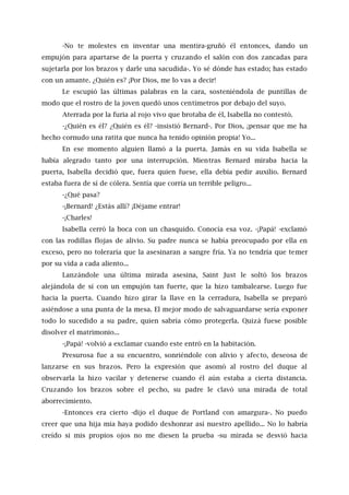 -No te molestes en inventar una mentira-gruñó él entonces, dando un
empujón para apartarse de la puerta y cruzando el salón con dos zancadas para
sujetarla por los brazos y darle una sacudida-. Yo sé dónde has estado; has estado
con un amante. ¿Quién es? ¡Por Dios, me lo vas a decir!
Le escupió las últimas palabras en la cara, sosteniéndola de puntillas de
modo que el rostro de la joven quedó unos centímetros por debajo del suyo.
Aterrada por la furia al rojo vivo que brotaba de él, Isabella no contestó.
-¿Quién es él? ¿Quién es él? -insistió Bernard-. Por Dios, ¡pensar que me ha
hecho cornudo una ratita que nunca ha tenido opinión propia! Yo...
En ese momento alguien llamó a la puerta. Jamás en su vida Isabella se
había alegrado tanto por una interrupción. Mientras Bernard miraba hacia la
puerta, Isabella decidió que, fuera quien fuese, ella debía pedir auxilio. Bernard
estaba fuera de sí de cólera. Sentía que corría un terrible peligro...
-¿Qué pasa?
-¡Bernard! ¿Estás allí? ¡Déjame entrar!
-¡Charles!
Isabella cerró la boca con un chasquido. Conocía esa voz. -¡Papá! -exclamó
con las rodillas flojas de alivio. Su padre nunca se había preocupado por ella en
exceso, pero no toleraría que la asesinaran a sangre fría. Ya no tendría que temer
por su vida a cada aliento...
Lanzándole una última mirada asesina, Saint Just le soltó los brazos
alejándola de sí con un empujón tan fuerte, que la hizo tambalearse. Luego fue
hacia la puerta. Cuando hizo girar la llave en la cerradura, Isabella se preparó
asiéndose a una punta de la mesa. El mejor modo de salvaguardarse sería exponer
todo lo sucedido a su padre, quien sabría cómo protegerla. Quizá fuese posible
disolver el matrimonio...
-¡Papá! -volvió a exclamar cuando este entró en la habitación.
Presurosa fue a su encuentro, sonriéndole con alivio y afecto, deseosa de
lanzarse en sus brazos. Pero la expresión que asomó al rostro del duque al
observarla la hizo vacilar y detenerse cuando él aún estaba a cierta distancia.
Cruzando los brazos sobre el pecho, su padre le clavó una mirada de total
aborrecimiento.
-Entonces era cierto -dijo el duque de Portland con amargura-. No puedo
creer que una hija mía haya podido deshonrar así nuestro apellido... No lo habría
creído si mis propios ojos no me diesen la prueba -su mirada se desvió hacia
 