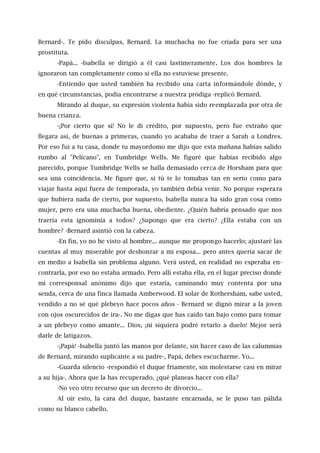 Bernard-. Te pido disculpas, Bernard. La muchacha no fue criada para ser una
prostituta.
-Papá... -Isabella se dirigió a él casi lastimeramente. Los dos hombres la
ignoraron tan completamente como si ella no estuviese presente.
-Entiendo que usted también ha recibido una carta informándole dónde, y
en qué circunstancias, podía encontrarse a nuestra pródiga -replicó Bernard.
Mirando al duque, su expresión violenta había sido reemplazada por otra de
buena crianza.
-¡Por cierto que sí! No le di crédito, por supuesto, pero fue extraño que
llegara así, de buenas a primeras, cuando yo acababa de traer a Sarah a Londres.
Por eso fui a tu casa, donde tu mayordomo me dijo que esta mañana habías salido
rumbo al "Pelícano", en Tumbridge Wells. Me figuré que habías recibido algo
parecido, porque Tumbridge Wells se halla demasiado cerca de Horsham para que
sea una coincidencia. Me figuré que, si tú te lo tomabas tan en serio como para
viajar hasta aquí fuera de temporada, yo también debía venir. No porque esperara
que hubiera nada de cierto, por supuesto, Isabella nunca ha sido gran cosa como
mujer, pero era una muchacha buena, obediente. ¿Quién habría pensado que nos
traería esta ignominia a todos? ¿Supongo que era cierto? ¿Ella estaba con un
hombre? -Bernard asintió con la cabeza.
-En fin, yo no he visto al hombre... aunque me propongo hacerlo; ajustaré las
cuentas al muy miserable por deshonrar a mi esposa... pero antes quería sacar de
en medio a Isabella sin problema alguno. Verá usted, en realidad no esperaba en-
contrarla, por eso no estaba armado. Pero allí estaba ella, en el lugar preciso donde
mi corresponsal anónimo dijo que estaría, caminando muy contenta por una
senda, cerca de una finca llamada Amberwood. El solar de Rothersham, sabe usted,
vendido a no sé qué plebeyo hace pocos años - Bernard se dignó mirar a la joven
con ojos oscurecidos de ira-. No me digas que has caído tan bajo como para tomar
a un plebeyo como amante... Dios, ¡ni siquiera podré retarlo a duelo! Mejor será
darle de latigazos.
-¡Papá! -Isabella juntó las manos por delante, sin hacer caso de las calumnias
de Bernard, mirando suplicante a su padre-, Papá, debes escucharme. Yo...
-Guarda silencio -respondió el duque fríamente, sin molestarse casi en mirar
a su hija-. Ahora que la has recuperado, ¿qué planeas hacer con ella?
-No veo otro recurso que un decreto de divorcio...
Al oír esto, la cara del duque, bastante encarnada, se le puso tan pálida
como su blanco cabello.
 
