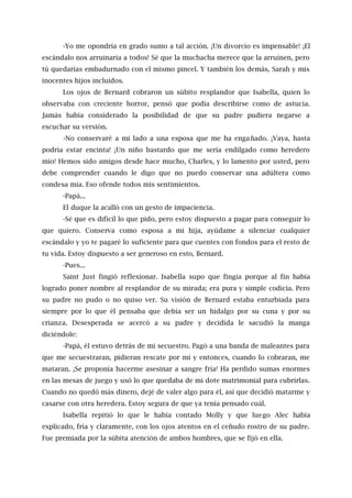 -Yo me opondría en grado sumo a tal acción. ¡Un divorcio es impensable! ¡El
escándalo nos arruinaría a todos! Sé que la muchacha merece que la arruinen, pero
tú quedarías embadurnado con el mismo pincel. Y también los demás, Sarah y mis
inocentes hijos incluidos.
Los ojos de Bernard cobraron un súbito resplandor que Isabella, quien lo
observaba con creciente horror, pensó que podía describirse como de astucia.
Jamás había considerado la posibilidad de que su padre pudiera negarse a
escuchar su versión.
-No conservaré a mi lado a una esposa que me ha engañado. ¡Vaya, hasta
podría estar encinta! ¡Un niño bastardo que me sería endilgado como heredero
mío! Hemos sido amigos desde hace mucho, Charles, y lo lamento por usted, pero
debe comprender cuando le digo que no puedo conservar una adúltera como
condesa mía. Eso ofende todos mis sentimientos.
-Papá...
El duque la acalló con un gesto de impaciencia.
-Sé que es difícil lo que pido, pero estoy dispuesto a pagar para conseguir lo
que quiero. Conserva como esposa a mi hija, ayúdame a silenciar cualquier
escándalo y yo te pagaré lo suficiente para que cuentes con fondos para el resto de
tu vida. Estoy dispuesto a ser generoso en esto, Bernard.
-Pues...
Saint Just fingió reflexionar. Isabella supo que fingía porque al fin había
logrado poner nombre al resplandor de su mirada; era pura y simple codicia. Pero
su padre no pudo o no quiso ver. Su visión de Bernard estaba enturbiada para
siempre por lo que él pensaba que debía ser un hidalgo por su cuna y por su
crianza. Desesperada se acercó a su padre y decidida le sacudió la manga
diciéndole:
-Papá, él estuvo detrás de mi secuestro. Pagó a una banda de maleantes para
que me secuestraran, pidieran rescate por mí y entonces, cuando lo cobraran, me
mataran. ¡Se proponía hacerme asesinar a sangre fría! Ha perdido sumas enormes
en las mesas de juego y usó lo que quedaba de mi dote matrimonial para cubrirlas.
Cuando no quedó más dinero, dejé de valer algo para él, así que decidió matarme y
casarse con otra heredera. Estoy segura de que ya tenía pensado cuál.
Isabella repitió lo que le había contado Molly y que luego Alec había
explicado, fría y claramente, con los ojos atentos en el ceñudo rostro de su padre.
Fue premiada por la súbita atención de ambos hombres, que se fijó en ella.
 
