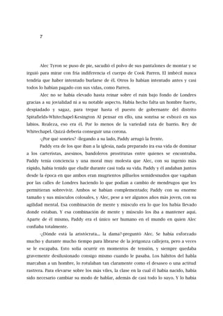 7
Alec Tyron se puso de pie, sacudió el polvo de sus pantalones de montar y se
irguió para mirar con fría indiferencia el cuerpo de Cook Parren. El imbécil nunca
tendría que haber intentado burlarse de él. Otros lo habían intentado antes y casi
todos lo habían pagado con sus vidas, como Parren.
Alec no se había elevado hasta reinar sobre el ruin bajo fondo de Londres
gracias a su jovialidad ni a su notable aspecto. Había hecho falta un hombre fuerte,
despiadado y sagaz, para trepar hasta el puesto de gobernante del distrito
Spitafields-Whitechapel-Kesington Al pensar en ello, una sonrisa se esbozó en sus
labios. Realeza, eso era él. Por lo menos de la variedad rata de barrio. Rey de
Whitechapel. Quizá debería conseguir una corona.
-¿Por qué sonríes? -llegando a su lado, Paddy arrugó la frente.
Paddy era de los que iban a la iglesia, nada preparado ira esa vida de dominar
a los carteristas, asesinos, bandoleros prostitutas entre quienes se encontraba.
Paddy tenía conciencia y una moral muy molesta que Alec, con su ingenio más
rápido, había tenido que eludir durante casi toda su vida. Paddy y él andaban juntos
desde la época en que ambos eran mugrientos pilluelos semidesnudos que vagaban
por las calles de Londres haciendo lo que podían a cambio de mendrugos que les
permitieran sobrevivir. Ambos se habían complementado; Paddy con su enorme
tamaño y sus músculos colosales, y Alec, pese a ser algunos años más joven, con su
agilidad mental. Esa combinación de mente y músculo era lo que los había llevado
donde estaban. Y esa combinación de mente y músculo los iba a mantener aquí.
Aparte de él mismo, Paddy era el único ser humano en el mundo en quien Alec
confiaba totalmente.
-¿Dónde está la aristócrata... la dama?-preguntó Alec. Se había esforzado
mucho y durante mucho tiempo para librarse de la jerigonza callejera, pero a veces
se le escapaba. Esto solía ocurrir en momentos de tensión, y siempre quedaba
gravemente desilusionado consigo mismo cuando le pasaba. Los hábitos del habla
marcaban a un hombre, lo rotulaban tan claramente como el desaseo o una actitud
rastrera. Para elevarse sobre los más viles, la clase en la cual él había nacido, había
sido necesario cambiar su modo de hablar, además de casi todo lo suyo. Y lo había
 