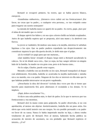 Bernard se recuperó primero. Su rostro, que se había puesto blanco,
enrojeció.
-Grandísima embustera... ¡Entonces crees cubrir así tus fornicaciones! ¡Por
favor, no creas que tu padre... o cualquier otra persona... es tan estúpido como
para tragarse un cuento semejante!
La mirada de Isabella nunca se apartó de su padre. -Es cierto, papá. ¡Juro por
el alma de mi madre que es cierto!
El duque apretó los labios y en sus ojos celestes brilló un helado resplandor.
Antes de que Isabella supiera qué se proponía, alzó una mano y la abofeteó con
fuerza.
La joven se tambaleó, llevándose una mano a la mejilla, mientras le saltaban
lágrimas a los ojos. Que su padre pudiera repudiarla tan despectivamente sin
considerar siquiera lo que ella quería decirle, le dolió más que el golpe.
-¡Es la verdad! Les pagó para que me mataran...
-¡Qué maldita farsa! -resopló el duque; luego miró a Bernard sacudiendo la
cabeza-. No sé de dónde saca esto... Que yo sepa, no hay sangre inferior en ningún
lado de la familia. Su madre no era gran cosa, pero sí de buena cuna...
-No lo culpo, Charles, puede estar seguro.
Mirando a Isabella con un destello en los ojos, Bernard tranquilizó al duque
casi afablemente. Desvalida, Isabella se acariciaba la mejilla maltratada y miraba
ora a su marido, ora a su padre. Ninguno de los dos se interesó en ella más que lo
que habrían podido interesarse en un perro vagabundo.
-¿Desecharás la idea del divorcio? Azótala diez veces por día si tienes que
hacerlo para mantenerla fiel, pero ahórranos el escándalo a los demás. Te lo
imploro.
-¡Papá, debes escucharme! Yo...
-Si dices una sola palabra más, te daré de palos. Es lo que te mereces por tus
fornicaciones y tus mentiras.
Bernard alzó la mano como para golpearla. Su padre observaba, si no con
aprobación, al menos sin objetar. Instintivamente, Isabella dio un paso atrás. Era
obvio que sería inútil insistir con sus ruegos. No era posible persuadir a su padre
en favor de su causa. Nunca le había importado mucho su hija, y ahora estaba
totalmente de parte de Bernard. Pero al menos, habiendo hecha pública su
acusación de intento de asesinato, no era probable que Bernard repitiera el
intento... ¿O sí?
 