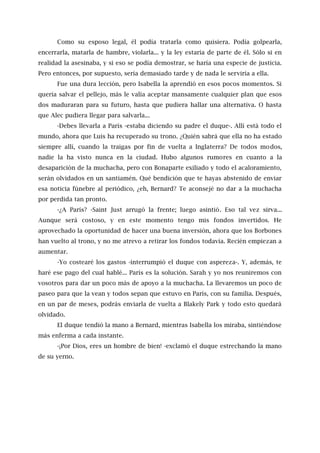 Como su esposo legal, él podía tratarla como quisiera. Podía golpearla,
encerrarla, matarla de hambre, violarla... y la ley estaría de parte de él. Sólo si en
realidad la asesinaba, y si eso se podía demostrar, se haría una especie de justicia.
Pero entonces, por supuesto, sería demasiado tarde y de nada le serviría a ella.
Fue una dura lección, pero Isabella la aprendió en esos pocos momentos. Si
quería salvar el pellejo, más le valía aceptar mansamente cualquier plan que esos
dos maduraran para su futuro, hasta que pudiera hallar una alternativa. O hasta
que Alec pudiera llegar para salvarla...
-Debes llevarla a París -estaba diciendo su padre el duque-. Allí está todo el
mundo, ahora que Luis ha recuperado su trono. ¿Quién sabrá que ella no ha estado
siempre allí, cuando la traigas por fin de vuelta a Inglaterra? De todos modos,
nadie la ha visto nunca en la ciudad. Hubo algunos rumores en cuanto a la
desaparición de la muchacha, pero con Bonaparte exiliado y todo el acaloramiento,
serán olvidados en un santiamén. Qué bendición que te hayas abstenido de enviar
esa noticia fúnebre al periódico, ¿eh, Bernard? Te aconsejé no dar a la muchacha
por perdida tan pronto.
-¿A París? -Saint Just arrugó la frente; luego asintió. Eso tal vez sirva...
Aunque será costoso, y en este momento tengo mis fondos invertidos. He
aprovechado la oportunidad de hacer una buena inversión, ahora que los Borbones
han vuelto al trono, y no me atrevo a retirar los fondos todavía. Recién empiezan a
aumentar.
-Yo costearé los gastos -interrumpió el duque con aspereza-. Y, además, te
haré ese pago del cual hablé... París es la solución. Sarah y yo nos reuniremos con
vosotros para dar un poco más de apoyo a la muchacha. La llevaremos un poco de
paseo para que la vean y todos sepan que estuvo en París, con su familia. Después,
en un par de meses, podrás enviarla de vuelta a Blakely Park y todo esto quedará
olvidado.
El duque tendió la mano a Bernard, mientras Isabella los miraba, sintiéndose
más enferma a cada instante.
-¡Por Dios, eres un hombre de bien! -exclamó el duque estrechando la mano
de su yerno.
 