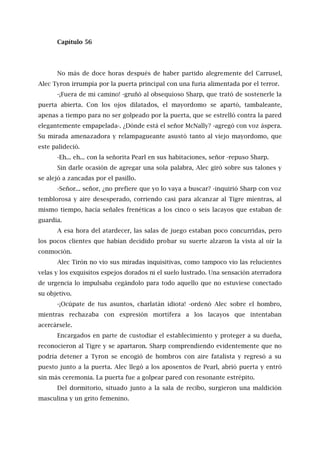 Capítulo 56
No más de doce horas después de haber partido alegremente del Carrusel,
Alec Tyron irrumpía por la puerta principal con una furia alimentada por el terror.
-¡Fuera de mi camino! -gruñó al obsequioso Sharp, que trató de sostenerle la
puerta abierta. Con los ojos dilatados, el mayordomo se apartó, tambaleante,
apenas a tiempo para no ser golpeado por la puerta, que se estrelló contra la pared
elegantemente empapelada-. ¿Dónde está el señor McNally? -agregó con voz áspera.
Su mirada amenazadora y relampagueante asustó tanto al viejo mayordomo, que
este palideció.
-Eh... eh... con la señorita Pearl en sus habitaciones, señor -repuso Sharp.
Sin darle ocasión de agregar una sola palabra, Alec giró sobre sus talones y
se alejó a zancadas por el pasillo.
-Señor... señor, ¿no prefiere que yo lo vaya a buscar? -inquirió Sharp con voz
temblorosa y aire desesperado, corriendo casi para alcanzar al Tigre mientras, al
mismo tiempo, hacía señales frenéticas a los cinco o seis lacayos que estaban de
guardia.
A esa hora del atardecer, las salas de juego estaban poco concurridas, pero
los pocos clientes que habían decidido probar su suerte alzaron la vista al oír la
conmoción.
Alec Tirón no vio sus miradas inquisitivas, como tampoco vio las relucientes
velas y los exquisitos espejos dorados ni el suelo lustrado. Una sensación aterradora
de urgencia lo impulsaba cegándolo para todo aquello que no estuviese conectado
su objetivo.
-¡Ocúpate de tus asuntos, charlatán idiota! -ordenó Alec sobre el hombro,
mientras rechazaba con expresión mortífera a los lacayos que intentaban
acercársele.
Encargados en parte de custodiar el establecimiento y proteger a su dueña,
reconocieron al Tigre y se apartaron. Sharp comprendiendo evidentemente que no
podría detener a Tyron se encogió de hombros con aire fatalista y regresó a su
puesto junto a la puerta. Alec llegó a los aposentos de Pearl, abrió puerta y entró
sin más ceremonia. La puerta fue a golpear pared con resonante estrépito.
Del dormitorio, situado junto a la sala de recibo, surgieron una maldición
masculina y un grito femenino.
 