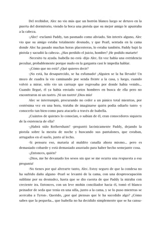 Del recibidor, Alec no vio más que un borrón blanco luego se detuvo en la
puerta del dormitorio, viendo la boca una pistola que su mejor amigo le apuntaba
a la cabeza.
-¡Alec! -exclamó Paddy, tan pasmado como aliviado. Sin interés alguno, Alec
vio que su amigo estaba totalmente desnudo, y que Pearl, sentada en la cama
donde Alec ha pasado muchas horas placenteras, lo estaba también. Paddy bajó la
pistola y sacudió la cabeza-. ¿Has perdido el juicio, hombre? ¡He podido matarte!
-Necesito tu ayuda. Isabella no está -dijo Alec. En voz había una estridencia
peculiar, probablemente porque nudo en la garganta casi le impedía hablar.
-¿Cómo que no está? ¿Qué quieres decir?
-¡No está, ha desaparecido, se ha esfumado! ¡Alguien se la ha llevado! Un
mozo de cuadra la vio caminando por senda frente a la casa, y luego, cuando
volvió a mirar, sólo vio un carruaje que regresaba por donde había venido...
Cuando llegué, él ya había enviado varios hombres en busca de ella pero no
encontraron ni un rastro. ¡Ni un rastro! ¡Dios mío!
Alec se interrumpió, procurando no ceder a un pánico total mientras, por
centésima vez en una hora, trataba de imaginarse quién podía odiarlo tanto -y
conocerlo tan bien-como para atacarlo a través de Isabella.
¿Cuántos de quienes lo conocían, o sabían de él, eran conocedores siquiera
de la existencia de ella?
-¿Habrá sido Rothersham? -preguntó lacónicamente Paddy, dejando la
pistola sobre la mesita de noche y buscando sus pantalones, que estaban,
arrugados en el suelo, junto al lecho.
-Si pensara eso, mataría al maldito canalla ahora mismo... pero es
demasiado cobarde y está demasiado asustado para haber hecho semejante cosa.
-¿Entonces, quién?
-¡Dios, me he devanado los sesos sin que se me ocurra una respuesta a esa
pregunta!
-No tienes por qué alterarte tanto, Alec. Estoy seguro de que la condesa no
ha sufrido daño alguno -Pearl se levantó de la cama, con una despreocupación
sublime por su desnudez, hasta que se dio cuenta de que Paddy la miraba con
creciente ira. Entonces, con un leve mohín conciliador hacia él, tomó el blanco
peinador de seda que tenía en una silla, junto a la cama, y se lo puso mientras se
acercaba a Tyron-. Querido, ¿por qué piensas que le ha sucedido algo? ¿Cómo
sabes que la pequeña... que Isabella no ha decidido simplemente que se ha cansa-
 