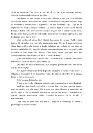do de su aventura y ha vuelto a casa? O tal vez ha encontrado otro amante.
Algunas de nosotras lo hacemos, ya sabes.
Lo dijo con un leve dejo de malicia, que indicaba a Alec que Pearl no había
olvidado la reciente disputa entre ambos. -lsabella no haría jamás tal cosa -dijo
él, terminante, descartando la sugerencia. En ese momento, algo... algo en la
expresión de Pearl le resultó extraño. La conocía bien, y desde hacía mucho
tiempo, y había visto antes aquella sonrisa de gata con el canario en la boca-.
Maldita seas, Pearl, que te lleve el diablo -maldijo con violencia, agarrándola por
los brazos -¿Qué has hecho?
-¿Has perdido el juicio, Alec? ¡Quítale las manos de encima! -Paddy estaba
junto a él, mirándolo con expresión amenazante, pero Alec no le prestó atención.
Ahora Pearl evidenciaba temor; la burla maliciosa que brillaba en sus ojos un
instante atrás había sido reemplazada por una aprensión era obvio para quienes la
conocían tan bien como Alec. Paddy-. ¡Dios santo, mujer! -murmuró este, tan
convencido como Alec después de mirar el rostro de Pearl.
-¿Qué has hecho?-volvió a gruñir Alec, y como Pearl no respondía, la sacudió
enfurecido-. ¿Qué has hecho? Me lo dirás o yo...
-¡Ay, Alec, me haces daño! Paddy, ¿vas a dejarle que me trate así? ¡Has dicho
que me amabas! ¡Ay!
Alec Tyron estaba fuera de sí, dispuesto a rodearle el cuello con los dedos y
obligarla a responder si era necesario. Viendo la furia en el rostro de su amigo,
Paddy lo contuvo diciendo:
-Vete ya, Alec. Déjamela a mí.
-Y que te aproveche -dijo amargamente Alec, empujando a la mujer hacia él.
Igual que Alec, Paddy sujetó los brazos de Pearl con sus enormes manos,
pero su apretón era más suave. Ella lo miró con ojos dilatados y asustados; su
cabello rubio le caía por espalda. Súbitamente parecía muy joven... y muy culpable.
-¿Pearl? -indagó suavemente Paddy, clavando la mirada en la de ella y
sosteniéndola.
Largo rato lo miró Pearl sin hablar. Luego se le desencajó el rostro y
prorrumpió en ruidoso llanto.
 