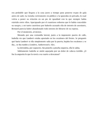 era probable que llegara a la casa justo a tiempo para ponerse ropas de gala
antes de salir. La trataba cortésmente en público y la ignoraba en privado, lo cual
volvía a poner su relación en un pie de igualdad con la que siempre había
existido entre ellos. Apaciguado por el cuantioso soborno que le había concedido
su suegro, y un tanto cauteloso por haberlo acusado ella de intento de asesinato,
Bernard parecía haber abandonado todo intento de librarse de su esposa.
Por el momento, al menos.
Mirando por una ventanilla lateral, junto a la imponente puerta de calle,
Isabella vio que Lambert estaba apostado en los escalones del frente. Se preguntó
qué haría Lambert si ella simplemente salía por la puerta, bajaba los escalones y se
iba... se iba rumbo a Londres, Amberwood y Alec.
La detendría, por supuesto. Sin ponerlo a prueba siquiera, ella lo sabía.
Súbitamente Isabella se sintió aquejada por un dolor de cabeza terrible. ¿O
fue la angustia lo que la envió a su cuarto a descansar?
 