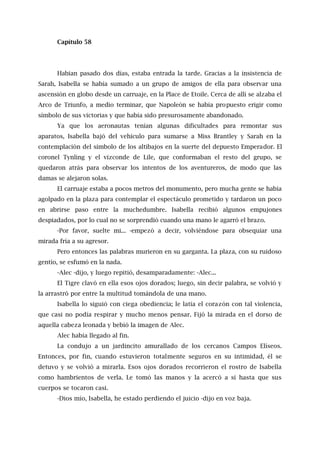 Capítulo 58
Habían pasado dos días, estaba entrada la tarde. Gracias a la insistencia de
Sarah, Isabella se había sumado a un grupo de amigos de ella para observar una
ascensión en globo desde un carruaje, en la Place de Etoile. Cerca de allí se alzaba el
Arco de Triunfo, a medio terminar, que Napoleón se había propuesto erigir como
símbolo de sus victorias y que había sido presurosamente abandonado.
Ya que los aeronautas tenían algunas dificultades para remontar sus
aparatos, Isabella bajó del vehículo para sumarse a Miss Brantley y Sarah en la
contemplación del símbolo de los altibajos en la suerte del depuesto Emperador. El
coronel Tynling y el vizconde de Lile, que conformaban el resto del grupo, se
quedaron atrás para observar los intentos de los aventureros, de modo que las
damas se alejaron solas.
El carruaje estaba a pocos metros del monumento, pero mucha gente se había
agolpado en la plaza para contemplar el espectáculo prometido y tardaron un poco
en abrirse paso entre la muchedumbre. Isabella recibió algunos empujones
despiadados, por lo cual no se sorprendió cuando una mano le agarró el brazo.
-Por favor, suelte mi... -empezó a decir, volviéndose para obsequiar una
mirada fría a su agresor.
Pero entonces las palabras murieron en su garganta. La plaza, con su ruidoso
gentío, se esfumó en la nada.
-Alec -dijo, y luego repitió, desamparadamente: -Alec...
El Tigre clavó en ella esos ojos dorados; luego, sin decir palabra, se volvió y
la arrastró por entre la multitud tomándola de una mano.
Isabella lo siguió con ciega obediencia; le latía el corazón con tal violencia,
que casi no podía respirar y mucho menos pensar. Fijó la mirada en el dorso de
aquella cabeza leonada y bebió la imagen de Alec.
Alec había llegado al fin.
La condujo a un jardincito amurallado de los cercanos Campos Elíseos.
Entonces, por fin, cuando estuvieron totalmente seguros en su intimidad, él se
detuvo y se volvió a mirarla. Esos ojos dorados recorrieron el rostro de Isabella
como hambrientos de verla. Le tomó las manos y la acercó a sí hasta que sus
cuerpos se tocaron casi.
-Dios mío, Isabella, he estado perdiendo el juicio -dijo en voz baja.
 