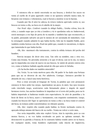 Y entonces ella se sintió encerrada en sus brazos, y deslizó los suyos en
torno al cuello de él para agarrarle como si no quisiera soltarlo nunca más. Se
besaron con ternura y vehemencia, cual si fuesen a morirse si no lo hacían.
Cuando por fin él alzó la cabeza, la retuvo todavía apretada contra sí, sus
brazos en torno a ella, su boca en el cabello de la mujer.
-Fue Pearl -dijo-. Confesó cuando la obligó Paddy... Estaba celosa, loca de
celos, y cuando supo que yo iría a Londres y tú te quedarías sola en Amberwood,
envió mensajes a ese hijo de perra de tu marido y también hay que reconocerlo, a
tu padre, pensando salvarte así por lo menos de ser asesinada de inmediato. Casi
la estrangulé cuando admitió lo que había hecho. Sólo me lo impidió Paddy, pero
también estaba furioso con ella. Pearl me pidió que, cuando te encontrara, te dijera
que lamentaba lo que había hecho.
-Oh, Alec -murmuró ella tontamente, contra la sólida ternura del pecho del
hombre.
Parecía incapaz de decir otra cosa. Tan sólo su nombre, una y otra vez.
Como una letanía. No prestaba atención a lo que él decía; casi ni lo oía. Lo único
que le importaba era estar de nuevo en sus brazos. Se sintió de pronto entera otra
vez, como si hubiese hallado aquella mitad de ella que antes le faltaba.
-¿Te ha hecho daño ese maldito miserable?
-No. Verás. Ya no tenía motivos para ello. Mi padre le ha dado una fortuna
para que no se divorcie de mí. Por adulterio. Contigo-. Entonces percibió lo
absurdo de eso, y lanzó una risita histérica.
Pese a estar avezada al lenguaje de Tyron, la palabra que este pronunció
entonces le hizo arder las orejas. Apartándose un poco, lo miró. Sus ojos tocaron
cada cincelado rasgo, acariciaron cada bienamado plano y ángulo de aquel
hermoso rostro. Sus anchos hombros le impedían ver el resto del jardín, pero no le
habría importado si hubieran tenido cien espectadores. Se alzó de puntillas y lo
besó de lleno en la boca, suave y tiernamente, con exquisito sentimiento. Luego,
cuando los brazos del Tigre se apretaron en torno a ella y su boca tomó el control
del beso, la ternura ardió convirtiéndose en vibrante pasión.
-Oh, Alec -repitió ella cuando pudo hablar, la frente inclinada contra él,
apoyada debajo mismo del hueco de su cuello-. Temía no volver a verte más.
-Eso sería imposible, niña mía -replicó Tyron. Aún la sujetaba, pero ya con
menos fuerza, y su voz había recobrado en parte su aplomo normal-. Me
desconcertó tu partida a Francia; de lo contrario habría venido antes en tu busca.
De cualquier modo, tenía hombres explorando cada rincón de Inglaterra.
 