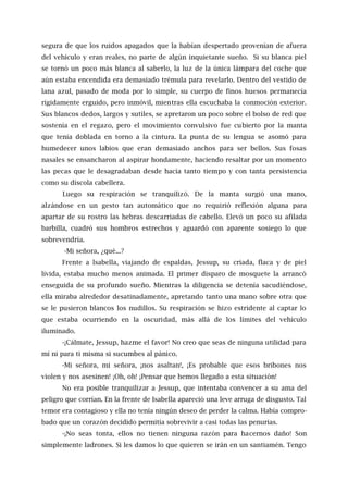 segura de que los ruidos apagados que la habían despertado provenían de afuera
del vehículo y eran reales, no parte de algún inquietante sueño. Si su blanca piel
se tornó un poco más blanca al saberlo, la luz de la única lámpara del coche que
aún estaba encendida era demasiado trémula para revelarlo. Dentro del vestido de
lana azul, pasado de moda por lo simple, su cuerpo de finos huesos permanecía
rígidamente erguido, pero inmóvil, mientras ella escuchaba la conmoción exterior.
Sus blancos dedos, largos y sutiles, se apretaron un poco sobre el bolso de red que
sostenía en el regazo, pero el movimiento convulsivo fue cubierto por la manta
que tenía doblada en torno a la cintura. La punta de su lengua se asomó para
humedecer unos labios que eran demasiado anchos para ser bellos. Sus fosas
nasales se ensancharon al aspirar hondamente, haciendo resaltar por un momento
las pecas que le desagradaban desde hacía tanto tiempo y con tanta persistencia
como su díscola cabellera.
Luego su respiración se tranquilizó. De la manta surgió una mano,
alzándose en un gesto tan automático que no requirió reflexión alguna para
apartar de su rostro las hebras descarriadas de cabello. Elevó un poco su afilada
barbilla, cuadró sus hombros estrechos y aguardó con aparente sosiego lo que
sobrevendría.
-Mi señora, ¿qué...?
Frente a lsabella, viajando de espaldas, Jessup, su criada, flaca y de piel
lívida, estaba mucho menos animada. El primer disparo de mosquete la arrancó
enseguida de su profundo sueño. Mientras la diligencia se detenía sacudiéndose,
ella miraba alrededor desatinadamente, apretando tanto una mano sobre otra que
se le pusieron blancos los nudillos. Su respiración se hizo estridente al captar lo
que estaba ocurriendo en la oscuridad, más allá de los límites del vehículo
iluminado.
-¡Cálmate, Jessup, hazme el favor! No creo que seas de ninguna utilidad para
mí ni para ti misma si sucumbes al pánico.
-Mi señora, mi señora, ¡nos asaltan!, ¡Es probable que esos bribones nos
violen y nos asesinen! ¡Oh, oh! ¡Pensar que hemos llegado a esta situación!
No era posible tranquilizar a Jessup, que intentaba convencer a su ama del
peligro que corrían. En la frente de Isabella apareció una leve arruga de disgusto. Tal
temor era contagioso y ella no tenía ningún deseo de perder la calma. Había compro-
bado que un corazón decidido permitía sobrevivir a casi todas las penurias.
-¡No seas tonta, ellos no tienen ninguna razón para hacernos daño! Son
simplemente ladrones. Si les damos lo que quieren se irán en un santiamén. Tengo
 