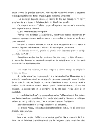 hecho a costa de grandes esfuerzos. Pero todavía, cuando él menos lo esperaba,
solían aparecer indicios de sus orígenes, para su secreta vergüenza.
-¿La mozuela? Cuando empezó el tiroteo, le dije que huyera. Te vi caer y
pensé que tal vez Parren te habría enviado por fin al otro mundo.
-De ninguna manera... Y ahora comprendo que esa mozuela es la mismísima
dama a quien vinimos a buscar.
-¿Qué? -exclamó Paddy, escéptico.
-Parren y sus hombres la han perdido, nosotros la hemos encontrado. De
cualquier manera, ¿cuántas mujeres crees tú que andan corriendo de noche por
estos bosques?
-No parecía ninguna dama de las que yo haya visto jamás. No era... no era lo
bastante elegante -insistió Paddy, mirando a Alec con gesto dubitativo.
Alec sacudió la cabeza, guardó su pistola y se arrodilló junto al cuerpo
recostado de Paddy.
-Grandísimo patán, son las protitutas las que usan vestidos elegantes y
perfumes. Las damas... las damas de verdad, las de nacimiento... no se visten así.
Se arreglan con mucha sencillez.
-Ella vestía con sencillez, sin duda -empezó a sonreír Paddy-. Le has puesto
la mano encima...
-Sí, en fin, pensé que era una mujerzuela -respondió Alec. El recuerdo de la
sensación causada por aquel pecho pequeño con su pezón erguido contra la palma
de su mano lo puso incómodo de pronto. Apartando la vista de Paddy, miró al
cadáver cuyos bolsillos estaba dando vuelta sistemáticamente-. Estaba casi
desnuda. Me desconcertó, de lo contrario me habría dado cuenta antes de su
identidad.
-¿Le pedirás disculpas? -con una ancha sonrisa, Paddy metió sus dos pistolas
bajo la pretina de sus pantalones. Alec jamás había pedido disculpas a nadie por
nada en su vida y Paddy lo sabía. Alec le lanzó una mirada fulminante.
-Salvarla de Parren es disculpa suficiente. Iba a matarla.
-Sí -replicó Paddy, poniéndose momentáneamente serio-. Yo no acepto eso
de matar mujeres, Alec.
-Lo sé.
Pese a su tamaño, Paddy era un hombre pacífico. No le resultaba fácil ser
duro con los hombres, y mucho menos con las mujeres, como bien sabía Alec.
 