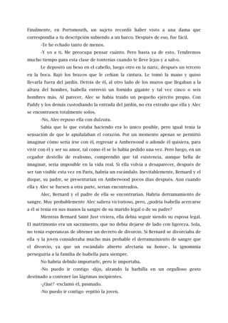 Finalmente, en Portsmouth, un sujeto recordó haber visto a una dama que
correspondía a tu descripción subiendo a un barco. Después de eso, fue fácil.
-Te he echado tanto de menos.
-Y yo a ti. Me preocupa pensar cuánto. Pero basta ya de esto. Tendremos
mucho tiempo para esta clase de tonterías cuando te lleve lejos y a salvo.
Le depositó un beso en el cabello, luego otro en la nariz, después un tercero
en la boca. Bajó los brazos que le ceñían la cintura. Le tomó la mano y quiso
llevarla fuera del jardín. Detrás de él, al otro lado de los muros que llegaban a la
altura del hombro, Isabella entrevió un fornido gigante y tal vez cinco o seis
hombres más. Al parecer, Alec se había traído un pequeño ejército propio. Con
Paddy y los demás custodiando la entrada del jardín, no era extraño que ella y Alec
se encontrasen totalmente solos.
-No, Alec-repuso ella con dulzura.
Sabía que lo que estaba haciendo era lo único posible, pero igual tenía la
sensación de que le apuñalaban el corazón. Por un momento apenas se permitió
imaginar cómo sería irse con él, regresar a Amberwood o adonde él quisiera, para
vivir con él y ser su amor, tal como él se lo había pedido una vez. Pero luego, en un
cegador destello de realismo, comprendió que tal existencia, aunque bella de
imaginar, sería imposible en la vida real. Si ella volvía a desaparecer, después de
ser tan visible esta vez en París, habría un escándalo. Inevitablemente, Bernard y el
duque, su padre, se presentarían en Amberwood pocos días después. Aun cuando
ella y Alec se fuesen a otra parte, serían encontrados.
Alec, Bernard y el padre de ella se encontrarían. Habría derramamiento de
sangre. Muy probablemente Alec saliera victorioso, pero, ¿podría Isabella acercarse
a él si tenía en sus manos la sangre de su marido legal o de su padre?
Mientras Bernard Saint Just viviera, ella debía seguir siendo su esposa legal.
El matrimonio era un sacramento, que no debía dejarse de lado con ligereza. Sola,
no tenía esperanzas de obtener un decreto de divorcio. Si Bernard se divorciaba de
ella -y la joven consideraba mucho más probable el derramamiento de sangre que
el divorcio, ya que un escándalo abierto afectaría su honor-, la ignominia
perseguiría a la familia de Isabella para siempre.
No habría debido importarle, pero le importaba.
-No puedo ir contigo -dijo, alzando la barbilla en un orgulloso gesto
destinado a contener las lágrimas incipientes.
-¿Qué? -exclamó él, pasmado.
-No puedo ir contigo -repitió la joven.
 