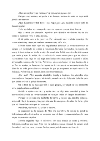 -¿Que no puedes venir conmigo? ¿Y por qué demonios no?
-Porque estoy casada, me guste o no. Porque, aunque te amo, mi lugar está
junto a mi marido.
-¿Qué maldita necedad dices? -casi rugió Alec-. ¡Tu maldito esposo trató de
hacerte matar!
-Te lo he dicho, no creo que lo vuelva a intentar. Ahora tiene dinero.
Alec la miró con atención. Aquellos ojos dorados taladraron los de ella
como si pudiesen verle el alma misma.
-O tú estás loca o lo estoy yo. Por supuesto que vendrás conmigo. He
removido cielo y tierra para volver a encontrarte, niña mía.
Isabella sabía bien que los argumentos relativos al derramamiento de
sangre y el escándalo no lo iban a convencer. No tenía escrúpulos en cuanto a lo
uno y le importaba un bledo lo otro. La condesita debió recurrir a la única arma
que tenía y que, lo sabía, iba a enfurecerlo tanto como para que se alejara.
-Escúchame, Alec -dijo en voz baja, resistiendo obstinadamente cuando él quiso
arrastrarla consigo a la fuerza-. Por favor, sólo escúchame. Lo que tuvimos tú y
yo fue un sueño, un hermoso, hermoso sueño. Atesoraré su recuerdo todos los
días de mi vida, pero ahora es tiempo de que yo despierte, de que vuelva a la
realidad. Por el bien de ambos, el sueño debe terminar.
-¿Por qué? -Alec parecía aturdido, herido y furioso. Los dorados ojos
empezaban a despedir chispas. Mirándolo, con el corazón dolorido, Isabella supo
que debía asestar el golpe de muerte.
Por el bien de él, más que por el suyo propio, ser cruel en este momento
sería más bondadoso al final.
-Debido a quién eres tú... y quién soy yo -dijo con suavidad y tuvo la
dudosa satisfacción de ver que ardían en sus ojos todos los fuegos del infierno.
-Porque yo soy una rata bastarda de barrio y tú eres una maldita condesa-
aclaró él y bajó las manos. Su expresión era de amargura, de odio, de furia-. ¿Por
qué no llamar las cosas por su nombre?
-Pues bien, entonces, sí. Ese es el motivo.
La expresión de la mirada de Alec era mortífera. Si estaba la mitad de
dolorido que ella, debía sufrir un tormento mortal. Pero era necesario hacerlo y era
mejor hacerlo con rapidez.
-Zorrita engreída -dijo él entonces con una mueca de furia y desdén-.
Entonces, condesa, que seas feliz con tu maldito esposo criminal de sangre azul.
Cuando él vuelva a estar corto de fondos, no dejaré de venir a tu funeral.
 
