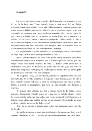 Capítulo 59
Esa noche, más tarde, en un pequeño y bullicioso albergue situado cerca de
la rue de la Paix, Alec Tyron, sentado junto a una mesa del bar, bebía
sistemáticamente para olvidar. Frente a él, Paddy observaba compasivamente a su
amigo mientras bebía con lentitud, sabiendo que a su debido tiempo le tocaría
conducirlo sin tropiezos a su cama. Desde que conocía a Alec, casi un cuarto de
siglo, nunca lo había visto en un estado tal como desde que la condesita le
hablara con tan brutal franqueza esa tarde en el jardín. Paddy sacudió la cabeza.
No era muy ducho para juzgar a las mujeres, era el primero en admitirlo, pero no
había creído que esa dama fuese tan cruel. Después, Alec había estado fuera de
sí, medio enloquecido de ira y de una especie de... congoja.
Las mujeres eran el propio demonio, esa era la simple verdad. Paddy bebió
un largo trago y volvió a sacudir lúgubremente la cabeza.
-Jesús, ¿puedes creerlo? Me rechazó de plano, Paddy -murmuró Alec como
lo había hecho toda la tarde, hablando más al dorado líquido de su vaso que a su
amigo-. Pearl tenía razón después de todo. La maldita zorra quiso que le
calentara la cama, pero en definitiva, no quería más que eso. ¡Dijo que ella vale
demasiado comparada conmigo! ¡Una condesa puede ser una rata de barrio, pero
no puede andar con otra! -y rió con amargura.
-No te apenes tanto, Alec -dijo Paddy, sintiéndose impotente ante un dolor
muy real-. Ella no lo vale. Demonios, ni siquiera es una belleza. ¡Lejos de ello, a
decir verdad! Cuando volvamos a casa, te conseguiremos una mujer deslum-
brante, y pronto te preguntarás qué viste en una chiquilla tan flacucha y
engreída.
-Sí -repuso Alec, alzando por fin la mirada hasta la de Paddy-. ¡Dios,
quisiera estrangularla! ¡Cuando pienso en lo mal que he tratado a Pearl, y cómo
he recorrido toda Inglaterra buscando a esa zorrita desagradecida! ¡Demonios, si
debería enviar a Pearl una maldita nota de agradecimiento! ¡Me ha hecho un favor
y fui tan estúpido que no me he dado cuenta!
-Pearl ha hecho mal, lo admito, pero tú has sido demasiado duro con ella.
Ha llorado.
-Ya ha llorado antes -repuso Alec, indiferente a los pesares de Pearl por el
momento. Tenía tan herido el corazón, que no podía preocuparse por nadie más.
 