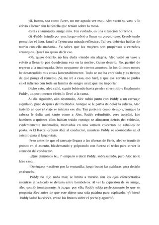 -Sí, bueno, sea como fuere, no me agrada ver eso-. Alec vació su vaso y lo
volvió a llenar con la botella que tenían sobre la mesa.
-Estás enamorado, amigo mío. Ten cuidado, es una situación horrenda.
-Sí -Paddy brindó por eso; luego volvió a llenar su propio vaso. Revolviendo
pensativo el licor, lanzó a Tyron una mirada reflexiva-. Tal vez deberías hablar de
nuevo con ella mañana... Ya sabes que las mujeres son propensas a extraños
arranques. Quizá no quiso decir eso.
-Oh, quiso decirlo, no hay duda -riendo sin alegría, Alec vació su vaso y
volvió a llenarlo por duodécima vez en la noche-. Quiso decirlo. No, partiré de
regreso a la madrugada. Debo ocuparme de ciertos asuntos. En los últimos meses
he desatendido mis cosas lamentablemente. Todo se me ha enredado y es tiempo
de que ponga el remedio. ¡Sí, me iré a casa, eso haré, y que esa zorrita se pudra
en el infierno con toda su familia de sangre azul; qué me importa!
Dicho esto, Alec calló, siguió bebiendo hasta perder el sentido y finalmente
Paddy, un poco menos ebrio, lo llevó a la cama.
Al día siguiente, aún obstinado, Alec subió junto con Paddy a un carruaje
alquilado, poco después del mediodía. Aunque se le partía de dolor la cabeza, Alec
insistió en que el viaje se iniciara ese día. Tan paciente como siempre, aunque la
cabeza le dolía casi tanto como a Alec, Paddy refunfuñó, pero accedió. Los
hombres a quienes ellos habían traído consigo se alinearon detrás del vehículo,
evidentemente incómodos, montados en una variada colección de caballos de
posta. -A El Havre -ordenó Alec al conductor, mientras Paddy se acomodaba en el
asiento para el largo viaje.
Pero antes de que el carruaje llegara a las afueras de París, Alec se irguió de
pronto en el asiento, blasfemando y golpeando con fuerza el techo para atraer la
atención del conductor.
-¿Qué demonios te... ? -empezó a decir Paddy, sobresaltado, pero Alec no le
hizo caso.
-Deténgase -vociferó por la ventanilla; luego buscó las palabras para decirlo
en francés.
Paddy no dijo nada más; se limitó a mirarlo con los ojos entrecerrados
mientras el vehículo se detenía entre bamboleos. Al ver la expresión de su amigo,
Alec sonrió irónicamente. A juzgar por ello, Paddy sabía perfectamente lo que se
proponía Alec antes de que este dijese una sola palabra para explicarlo. -¿Y bien?
-Paddy ladeó la cabeza, cruzó los brazos sobre el pecho y aguardó.
 
