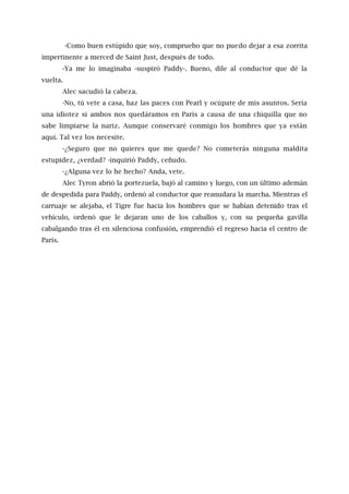 -Como buen estúpido que soy, compruebo que no puedo dejar a esa zorrita
impertinente a merced de Saint Just, después de todo.
-Ya me lo imaginaba -suspiró Paddy-. Bueno, dile al conductor que dé la
vuelta.
Alec sacudió la cabeza.
-No, tú vete a casa, haz las paces con Pearl y ocúpate de mis asuntos. Sería
una idiotez si ambos nos quedáramos en París a causa de una chiquilla que no
sabe limpiarse la nariz. Aunque conservaré conmigo los hombres que ya están
aquí. Tal vez los necesite.
-¿Seguro que no quieres que me quede? No cometerás ninguna maldita
estupidez, ¿verdad? -inquirió Paddy, ceñudo.
-¿Alguna vez lo he hecho? Anda, vete.
Alec Tyron abrió la portezuela, bajó al camino y luego, con un último ademán
de despedida para Paddy, ordenó al conductor que reanudara la marcha. Mientras el
carruaje se alejaba, el Tigre fue hacia los hombres que se habían detenido tras el
vehículo, ordenó que le dejaran uno de los caballos y, con su pequeña gavilla
cabalgando tras él en silenciosa confusión, emprendió el regreso hacia el centro de
París.
 