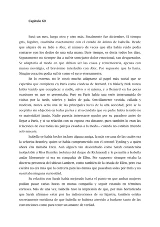 Capítulo 60
Pasó un mes, luego otro y otro más. Finalmente fue diciembre. El tiempo
gris, lúgubre, cuadraba exactamente con el estado de ánimo de lsabella. Desde
que alejara de su lado a Alec, el número de veces que ella había reído podía
contarse con los dedos de una sola mano. Date tiempo, se decía todos los días.
Seguramente no siempre iba a sufrir semejante dolor emocional, tan desgarrador.
Se adaptaría al modo en que debían ser las cosas y rememoraría, apenas con
mansa nostalgia, el brevísimo interludio con Alec. Por supuesto que lo haría.
Ningún corazón podía sufrir como el suyo eternamente.
En lo externo, no le costó mucho adaptarse al papel más social que se
esperaba que cumpliera en París como condesa de Bernard. En Blakely Park nunca
había tenido que complacer a nadie, salvo a sí misma, y a Bernard en las pocas
ocasiones en que se presentaba. Pero en París había una serie interrumpida de
visitas por la tarde, soirées y bailes de gala. Sencillamente vestida, callada y
modesta, nunca sería una de las principales luces de la alta sociedad, pero se la
aceptaba sin objeción en todas partes y el escándalo que su padre había temido no
se materializó jamás. Nadie parecía interesarse mucho por su paradero antes de
llegar a París, y si su relación con su esposo era distante, pues también lo eran las
relaciones de casi todas las parejas casadas a la moda... cuando no estaban riñendo
activamente.
Isabella se había hecho incluso alguna amiga, la más cercana de las cuales era
la señorita Brantley, quien se había comprometido con el coronel Tynling y a quien
ahora ella llamaba Ellen. Aun alguien tan desconfiado como Sarah consideraba
inobjetable a Miss Brantley (sobrina del duque de Richmond) y le permitía a Isabella
andar libremente si era en compañía de Ellen. Por supuesto siempre estaba la
discreta presencia del ubicuo Lambert, como también de la criada de Ellen, pero esa
escolta no era más que la correcta para las damas que paseaban solas por París y no
suscitaba ninguna curiosidad.
Su relación con Sarah había mejorado hasta el punto en que ambas mujeres
podían pasar varias horas en mutua compañía y seguir estando en términos
corteses. Más de una vez, Isabella tuvo la impresión de que, por más horrorizada
que Sarah afirmase estar por las indiscreciones de su hijastra, también estaba
secretamente envidiosa de que Isabella se hubiera atrevido a burlarse tanto de las
convenciones como para tener un amante de verdad.
 