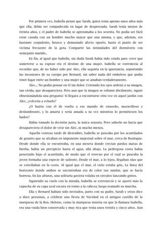 Por primera vez, Isabella pensó que Sarah, quien tenía apenas unos años más
que ella, debía ser compadecida en lugar de despreciada. Sarah tenía menos de
treinta años, y el padre de Isabella se aproximaba a los sesenta. No podía ser fácil
estar casada con un hombre mucho mayor que una misma, y que, además, era
bastante corpulento, brusco y demasiado afecto oporto, hasta el punto de ser
víctima frecuente de la gota. Compartir las intimidades del dormitorio con
semejante marido..
En fin, al igual que Isabella, sin duda Sarah había sido criada para creer que
someterse a su esposo era el destino de una mujer. Isabella se estremecía al
recordar que, de no haber sido por Alec, ella seguiría en la ignorancia, soportando
las invasiones de su cuerpo por Bernard, sin saber nada del embeleso que podía
tener lugar entre un hombre y una mujer que se amaban verdaderamente.
Alec... No podía pensar en él sin dolor. Cerrando los ojos ordenó a su imagen,
tan vívida, que desapareciera. Pero aun que la imagen se esfumó dócilmente, siguió
obsesionándola una pregunta: Si llegara a encontrarse otra vez en aquel jardín con
Alec, ¿volvería a echarlo?
¿O huiría con él de vuelta a ese mundo de ensueño, maravilloso y
deslumbrante, y lo amaría y sería amada a su vez mientras lo permitiesen los
hados?
Había tomado la decisión justa, la única sensata. Pero saberlo no hacía que
desapareciera el dolor de vivir sin Alec, ni mucho menos.
Aquella ventosa tarde de diciembre, Isabella se paseaba por los acantilados
de granito que se alzaban en imponente majestad sobre el mar, cerca de Boulogne.
Desde donde ella se encontraba, en una meseta donde crecían pardas matas de
hierba, había un precipicio hasta el agua, allá abajo. La pedregosa costa había
penetrado bajo el acantilado, de modo que el terreno por el cual se paseaba la
joven formaba una especie de saliente. Desde el mar, a lo lejos, llegaban olas que
se estrellaban en la costa. Al igual que el mar, el cielo estaba gris. La línea del
horizonte donde ambos se encontraban era de color tan similar, que se hacía
borrosa. En las alturas, una solitaria gaviota volaba en círculos lanzando gritos.
Siguiendo su vuelo con la mirada, Isabella se estremeció y se ajustó más la
capucha de su capa azul oscura en torno a la cabeza; luego reanudó su marcha.
Ella y Bernard habían sido invitados, junto con su padre, Sarah y otras diez
o doce personas, a celebrar una fiesta de Navidad en el antiguo castillo de la
marquesa de la Ros. Heloise, como la marquesa insistía en que la llamara Isabella,
era una viuda bien conservada y muy rica que tenía unos treinta y cinco años. Aun
 