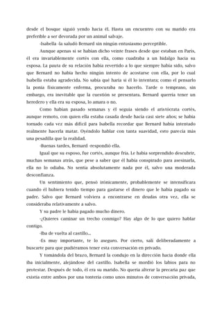 desde el bosque siguió yendo hacia él. Hasta un encuentro con su marido era
preferible a ser devorada por un animal salvaje.
-Isabella -la saludó Bernard sin ningún entusiasmo perceptible.
Aunque apenas si se habían dicho veinte frases desde que estaban en París,
él era invariablemente cortés con ella, como cuadraba a un hidalgo hacia su
esposa. La pauta de su relación había revertido a lo que siempre había sido, salvo
que Bernard no había hecho ningún intento de acostarse con ella, por lo cual
Isabella estaba agradecida. No sabía qué haría si él lo intentara; como el pensarlo
la ponía físicamente enferma, procuraba no hacerlo. Tarde o temprano, sin
embargo, era inevitable que la cuestión se presentara. Bernard querría tener un
heredero y ella era su esposa, lo amara o no.
Como habían pasado semanas y él seguía siendo el aristócrata cortés,
aunque remoto, con quien ella estaba casada desde hacía casi siete años; se había
tornado cada vez más difícil para Isabella recordar que Bernard había intentado
realmente hacerla matar. Oyéndolo hablar con tanta suavidad, esto parecía más
una pesadilla que la realidad.
-Buenas tardes, Bernard -respondió ella.
Igual que su esposo, fue cortés, aunque fría. Le había sorprendido descubrir,
muchas semanas atrás, que pese a saber que él había conspirado para asesinarla,
ella no lo odiaba. No sentía absolutamente nada por él, salvo una moderada
desconfianza.
Un sentimiento que, pensó irónicamente, probablemente se intensificara
cuando él hubiera tenido tiempo para gastarse el dinero que le había pagado su
padre. Salvo que Bernard volviera a encontrarse en deudas otra vez, ella se
consideraba relativamente a salvo.
Y su padre le había pagado mucho dinero.
-¿Quieres caminar un trecho conmigo? Hay algo de lo que quiero hablar
contigo.
-Iba de vuelta al castillo...
-Es muy importante, te lo aseguro. Por cierto, salí deliberadamente a
buscarte para que pudiéramos tener esta conversación en privado.
Y tomándola del brazo, Bernard la condujo en la dirección hacia donde ella
iba inicialmente, alejándose del castillo. Isabella se mordió los labios para no
protestar. Después de todo, él era su marido. No quería alterar la precaria paz que
existía entre ambos por una tontería como unos minutos de conversación privada,
 