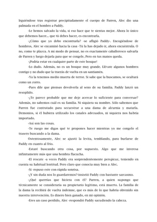 Irguiéndose tras registrar precipitadamente el cuerpo de Parren, Alec dio una
palmada en el hombro a Paddy.
-Le hemos salvado la vida, si eso hace que te sientas mejor. Ahora lo único
que debemos hacer... que tú debes hacer, es encontrarla.
-¿Cómo que yo debo encontrarla? -se afligió Paddy-. Encogiéndose de
hombros, Alec se encaminó hacia la casa -Tú la has dejado ir, ahora encuéntrala. O
no, como te plazca. A mi modo de pensar, no es exactamente caballeresco salvarla
de Parren y luego dejarla para que se congele. Pero en tus manos queda.
-¡Podría estar en cualquier parte de este bosque!
-Lo dudo. Además, no es un bosque muy grande. Llévate algunos hombres
contigo y no dudo que la traerás de vuelta en un santiamén.
-Ya la tenemos medio muerta de terror. Si sabe que la buscamos, se ocultará
como un zorro.
-Pues dile que piensas devolverla al seno de su familia. Paddy lanzó un
resoplido.
-¿Te parece probable que me deje acercar lo suficiente para conversar?
Además, no sabemos cuál es su familia. Ni siquiera su nombre. Sólo sabemos que
Parren fue contratado para secuestrar a una dama de alcurnia y matarla.
Demonios, si él hubiera utilizado los canales adecuados, ni siquiera nos habría
importado.
-Así son las cosas.
-Te ruego me digas qué te propones hacer mientras yo me congelo el
trasero buscando a la dama.
Ostentosamente, Alec se ajustó la levita, temblando, para burlarse de
Paddy en cuanto al frío.
-Estaré buscando otra cosa, por supuesto. Algo que me interesa
infinitamente más que una hembra flacucha.
-El rescate -a veces Paddy era sorprendentemente perspicaz, teniendo en
cuenta su habitual lentitud. Pero claro que conocía muy bien a Alec.
-Sí -repuso este con rápida sonrisa.
-¿Y sin duda nos lo guardaremos?-insistió Paddy con bastante sarcasmo.
-¿Qué querrías que hiciera con él? Parren, a quien supongo que
técnicamente se consideraría su propietario legítimo, está muerto. La familia de
la dama la recibirá de vuelta indemne, que es más de lo que habría obtenido sin
nuestra intervención. Es dinero bien ganado, en mi opinión.
-Eres un caso perdido, Alec -respondió Paddy sacudiendo la cabeza.
 