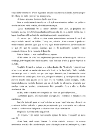 o que él la tomara del brazo. Siguieron andando un rato en silencio, hasta que por
fin ella ya no pudo contener su impaciencia.
-Si tienes algo que decirme, hazlo, por favor.
Pese a su decisión de no alterar el frágil acuerdo entre ambos, las palabras
fueron bruscas. Ante su tono, él entrecerró los ojos.
-¿Estás disfrutando de la fiesta? -inquirió Saint Just. La pregunta fue
bastante inocua, pero tener una charla cortés con ella no era la razón por la cual él
había desafiado el frío. Isabella asintió rígidamente, sin contestar.
-Lo mismo yo... Heloise es una mujer encantadora-continuó Bernard; de
nuevo Isabella asintió sin hablar-. Y muy rica, además... Con razón es la preferida
de la sociedad parisina. Igual que tú, está lejos de ser una belleza, pero tiene un no
sé qué del que tú careces. Supongo que es de nacimiento -suspiró, como
compadeciéndose de la carencia de Isabella.
Esta se detuvo y, apartando el brazo, repuso:
-Si no tienes un tema más importante que nuestra anfitriona para conversar
conmigo, debo rogarte que me disculpes. Hace frío aquí afuera y quiero regresar al
castillo.
También Bernard se detuvo y se volvió hacia ella. Al mirarlo realmente por
primera vez desde su confrontación en la hostería de Tumbridge Wells, Isabella
notó que ya tenía el cabello más gris que negro. Recordó que él estaba más cercan
a la edad de su padre que a la de ella, aunque su esbeltez y su elegancia lo hacían
parecer mucho más juvenil de lo que era en realidad. Como siempre, estaba
inmaculadamente vestido. Bernard era un dechado de elegancia, aclamado por
mucho como un hombre notablemente bien parecido. Pero a ella la dejaba
totalmente fría.
En fin, nadie la había acusado jamás de tener un gusto impecable...
-¿Entonces quieres que hablemos sin tapujos? -continuó él mirando a su
alrededor.
Isabella lo imitó, para ver qué miraba, y entonces advirtió que, durante su
caminata, habían rodeado el pequeño promontorio que se extendía hacia el mar.
Ahora el verde oscuro del pinar se alzaba entre ellos y el castillo.
De pronto Isabella sintió inquietud.
-Sí -repuso, y sin saber exactamente porqué lo hacía, retrocedió un paso
ante él.
-Pues bien, será como deseas. En estas últimas semanas he estado
meditando mucho y he decidido que, pese a las súplicas de tu padre por ti, ya no
 