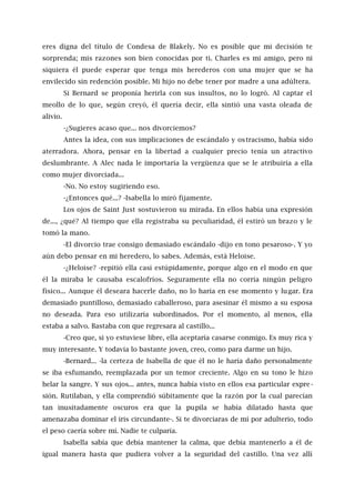 eres digna del título de Condesa de Blakely. No es posible que mi decisión te
sorprenda; mis razones son bien conocidas por ti. Charles es mi amigo, pero ni
siquiera él puede esperar que tenga mis herederos con una mujer que se ha
envilecido sin redención posible. Mi hijo no debe tener por madre a una adúltera.
Si Bernard se proponía herirla con sus insultos, no lo logró. Al captar el
meollo de lo que, según creyó, él quería decir, ella sintió una vasta oleada de
alivio.
-¿Sugieres acaso que... nos divorciemos?
Antes la idea, con sus implicaciones de escándalo y ostracismo, había sido
aterradora. Ahora, pensar en la libertad a cualquier precio tenía un atractivo
deslumbrante. A Alec nada le importaría la vergüenza que se le atribuiría a ella
como mujer divorciada...
-No. No estoy sugiriendo eso.
-¿Entonces qué...? -Isabella lo miró fijamente.
Los ojos de Saint Just sostuvieron su mirada. En ellos había una expresión
de..., ¿qué? Al tiempo que ella registraba su peculiaridad, él estiró un brazo y le
tomó la mano.
-El divorcio trae consigo demasiado escándalo -dijo en tono pesaroso-. Y yo
aún debo pensar en mi heredero, lo sabes. Además, está Heloise.
-¿Heloise? -repitió ella casi estúpidamente, porque algo en el modo en que
él la miraba le causaba escalofríos. Seguramente ella no corría ningún peligro
físico... Aunque él deseara hacerle daño, no lo haría en ese momento y lugar. Era
demasiado puntilloso, demasiado caballeroso, para asesinar él mismo a su esposa
no deseada. Para eso utilizaría subordinados. Por el momento, al menos, ella
estaba a salvo. Bastaba con que regresara al castillo...
-Creo que, si yo estuviese libre, ella aceptaría casarse conmigo. Es muy rica y
muy interesante. Y todavía lo bastante joven, creo, como para darme un hijo.
-Bernard... -la certeza de Isabella de que él no le haría daño personalmente
se iba esfumando, reemplazada por un temor creciente. Algo en su tono le hizo
helar la sangre. Y sus ojos... antes, nunca había visto en ellos esa particular expre -
sión. Rutilaban, y ella comprendió súbitamente que la razón por la cual parecían
tan inusitadamente oscuros era que la pupila se había dilatado hasta que
amenazaba dominar el iris circundante-. Si te divorciaras de mí por adulterio, todo
el peso caería sobre mí. Nadie te culparía.
Isabella sabía que debía mantener la calma, que debía mantenerlo a él de
igual manera hasta que pudiera volver a la seguridad del castillo. Una vez allí
 