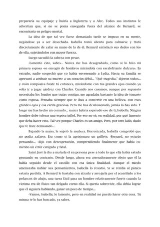 prepararía su equipaje y huiría a Inglaterra y a Alec. Todos sus instintos le
advertían que, si no se ponía enseguida fuera del alcance de Bernard, se
encontraría en peligro mortal.
La idea de que tal vez fuese demasiado tarde se impuso en su mente,
negándose ya a ser desechada. Isabella tomó aliento para calmarse y trató
discretamente de zafar su mano de la de él. Bernard entrelazó sus dedos con los
de ella, sujetándolos con mayor fuerza.
Luego sacudió la cabeza con pesar.
-Lamento esto, sabes... Nunca me has desagradado, como sí lo hizo mi
primera esposa -se encogió de hombros mirándola con escalofriante dulzura-. Es
extraño, nadie sospechó que yo había envenenado a Lydia. Hasta su familia se
apresuró a atribuir su muerte a un corazón débil... "Qué tragedia," dijeron todos...
y cuán compasiva fuiste tú entonces, mirándome con tus grandes ojos cuando yo
solía ir a jugar ajedrez con Charles. Cuando nos casamos, aunque por supuesto
necesitaba los fondos que traías contigo, me agradaba bastante la idea de tomarte
como esposa. Pensaba siempre que te ibas a convertir en una belleza, con esos
grandes ojos y esa carita graciosa. Pero me has desilusionado, jamás lo has sido. Y
luego me has hecho un cornudo... nunca habría esperado eso de ti, Isabella. Ningún
hombre debe tolerar una esposa infiel. Por eso no sé, en realidad, por qué lamento
que deba hacer esto. Tal vez porque Charles es un amigo. Pero, por otro lado, dudo
que te llore demasiado...
Bajando la mano, le sujetó la muñeca. Horrorizada, Isabella comprobó que
no podía zafarse. Era como si la aprisionara un grillete. -Bernard, no estarás
pensando... -dijo con desesperación, comprendiendo finalmente que había co-
metido un error estúpido y fatal.
Saint Just la iba a matarla él en persona pese a todo lo que ella había estado
pensando en contrario. Desde luego, ahora era aterradoramente obvio que él la
había seguido desde el castillo con esa única finalidad. Aunque el miedo
amenazaba nublar sus pensamientos, Isabella lo resistió. Si se rendía al pánico
estaría perdida. A Bernard le bastaba con alzarla y arrojarla por el acantilado a los
peñascos de abajo, una tarea fácil para un hombre relativamente fuerte cuando la
víctima era de físico tan delgado corno ella. Si quería sobrevivir, ella debía lograr
que él siguiera hablando, ganar un poco de tiempo...
-Vamos, Isabella; lo lamento, pero en realidad no puedo hacer otra cosa. Tú
misma te lo has buscado, ya sabes.
 