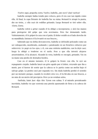 -Vuelve aquí, pequeña zorra. Vuelve, Isabella, ¿me oyes? ¡Qué vuelvas!
Isabella siempre había tenido pies veloces, pero él era casi tan rápido como
ella. Al final, la capa flotante de Isabella fue su ruina. Bernard le atrapó la punta,
dio un tirón... y ella cayó de rodillas gritando. Luego Bernard se tiró sobre ella.
-Zorra. Zorra.
Isabella volvió a gritar cuando él la obligó a incorporarse, y alzó las manos
para protegerse del golpe que veía avecinarse. Pero fue demasiado tarde.
Violentamente, él le golpeó la cara con el puño. El dolor estalló en el lado derecho de
su mandíbula. Entonces él la levantó en sus brazos...
Sabiendo que no debía desvanecerse, Isabella se defendió peleando como un
ser enloquecido, mordiendo, arañando y pataleando en un frenético esfuerzo por
sobrevivir. Le pegó en los ojos, y él, con una violenta maldición, casi la dejó caer;
luego la obligó a tenderse en el suelo. Pese a que ella intentó alejarse
arrastrándose, él la alcanzó. Alzando la vista, Isabella se encogió, gritando. Vio en
su mano una piedra de dentados bordes.
Casi en el mismo instante, él le golpeó la frente con ella. Se oyó un
repugnante crujido. Isabella lanzó un grito agudo por el dolor, creyendo que iba a
morir, por el horror de sentir que la cabeza se le partía como un melón bajo el
salvaje golpe. La piedra cayó por segunda vez. Sin duda Isabella perdió el sentido
por un instante porque, cuando lo recobró otra vez, él la llevaba en sus brazos, a
no más de un metro del precipicio. Pero ya no estaban solos.
-Suéltala, Saint Just -dijo Alec Tyron con calma. Y al mirarlo pestañeando
incrédula, Isabella vio que sostenía una pistola apuntando de lleno a la cabeza de
Bernard.
 