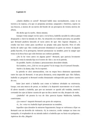 Capítulo 61
-¿Quién diablos es usted? -Bernard habló muy normalmente, como si no
tuviera a la esposa, a la que se proponía asesinar, sangrante e histérica, sujeta en
sus brazos, a menos de un metro del borde de un precipicio de treinta metros de
altura.
-He dicho que la suelte. Ahora mismo.
Aunque tenía sangre en los ojos y en la boca, Isabella sacudió la cabeza para
despejarla y clavó la mirada en Alec. Su situación era todavía precaria; era posible
que Bernard pudiera lanzarla al vacío antes de que Alec lograse disparar... si
estaba tan loco como para sacrificar su propia vida para hacerlo. Pero el sólo
hecho de saber que Alec estaba presente disminuyó en parte su terror. Si alguien
podía hacerlo, él la protegería. Intentó pronunciar su nombre, pero la sangre que
tenía en la boca hizo que sólo brotara un confuso gruñido.
-¿No lo he visto antes en alguna parte? -Bernard, que parecía levemente
intrigado, tenía la mirada fija en el rostro de Alec y no en la pistola.
-Es posible. Suelte a la dama y procuraremos descubrir dónde.
-En Londres, creo. ¿Tal vez en un garito? Ya lo tengo. En el Carrusel Dorado.
-Suelte a la dama, dije. No lo repetiré.
La pistola se alzó amenazadora, con su negra boca diminuta apuntando
entre los ojos de Bernard. A tan poca distancia, sería imposible que Alec fallara.
Isabella se preguntó si Bernard estaba demasiado enloquecido para darse cuenta
de eso.
Saint Just miró a Isabella casi como si hubiese olvidado su existencia.
Luego, con una mueca de pesar, se inclinó y la depositó suavemente en el suelo.
El alivio inundó a Isabella, que por un instante se quedó allí tendida, inmóvil,
cerrando los ojos al darse cuenta de que no iba a morir ese día, después de todo.
-¿Isabella? -de pronto la voz de Alec parecía lejana- Maldición, Isabella,
contéstame.
-¿La conoce? -inquirió Bernard con gesto de sorpresa.
-A... lec -esta vez Isabella logró pronunciar su nombre.
Aquellos ojos dorados la miraron fugazmente; luego se volvieron a fijar en
Bernard con un destello de violencia. -Sí, la conozco, cerdo -aunque su tono era
tranquilo, el resplandor de su mirada indicó a Isabella que su furia era peligrosa-.
Apártese de ella. ¡Hágalo!
 
