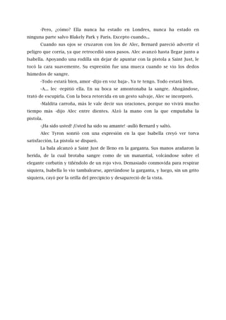 -Pero, ¿cómo? Ella nunca ha estado en Londres, nunca ha estado en
ninguna parte salvo Blakely Park y París. Excepto cuando...
Cuando sus ojos se cruzaron con los de Alec, Bernard pareció advertir el
peligro que corría, ya que retrocedió unos pasos. Alec avanzó hasta llegar junto a
Isabella. Apoyando una rodilla sin dejar de apuntar con la pistola a Saint Just, le
tocó la cara suavemente. Su expresión fue una mueca cuando se vio los dedos
húmedos de sangre.
-Todo estará bien, amor -dijo en voz baja-. Ya te tengo. Todo estará bien.
-A... lec -repitió ella. En su boca se amontonaba la sangre. Ahogándose,
trató de escupirla. Con la boca retorcida en un gesto salvaje, Alec se incorporó.
-Maldita carroña, más le vale decir sus oraciones, porque no vivirá mucho
tiempo más -dijo Alec entre dientes. Alzó la mano con la que empuñaba la
pistola.
-¡Ha sido usted! ¡Usted ha sido su amante! -aulló Bernard y saltó.
Alec Tyron sonrió con una expresión en la que Isabella creyó ver torva
satisfacción. La pistola se disparó.
La bala alcanzó a Saint Just de lleno en la garganta. Sus manos arañaron la
herida, de la cual brotaba sangre como de un manantial, volcándose sobre el
elegante corbatín y tiñéndolo de un rojo vivo. Demasiado conmovida para respirar
siquiera, Isabella lo vio tambalearse, apretándose la garganta, y luego, sin un grito
siquiera, cayó por la orilla del precipicio y desapareció de la vista.
 