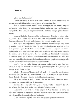 Capítulo 62
-¡Dios santo! ¡Dios santo!
La voz pertenecía al padre de Isabella, a quien al mirar alrededor lo vio
detenerse, enrojecido y jadeante, a menos de tres metros de ella.
Tras él, corriendo como Isabella nunca había pensado ver correr a ninguna
de las dos, venían Sarah y la marquesa de la Ros, ambas sin capa e insólitamente
desgreñadas. Tras ellas, una abigarrada variedad de huéspedes galopaban hacia la
escena.
-¡Isabella! Isabella, Dios santo, hija, estábamos en el jardín, te oímos gritar
y... ¡misericordia, vimos todo lo que pasó! ¡Oh, Jesús querido, miradla! ¡No lo
habría creído capaz de esto si no lo hubiese visto con mis propios ojos!
Alec bajó la pistola y la metió bajo su cinturón. El canoso duque llegó junto
a Isabella y cayó de rodillas, mirando con atención el maltratado rostro de su hija
y el precipicio por donde había desaparecido su yerno. Llegaron las damas
alborotadas, se inclinaron también sobre Isabella, pálidos los rostros y agrandados
los ojos de horror al contemplar el daño que le habían hecho. Isabella casi no miró
a nadie del grupo que se apiñó a su alrededor entre exclamaciones. No tenía ojos
más que para el hombre de cabello leonado que ahora se erguía un poco apartado
de ella, observando la escena con los ojos entrecerrados.
-A... lec -murmuró ella. Aunque su nombre no fue mucho más claro que
antes, él la oyó. Fue hacia ella, se arrodilló y apartando al padre de la joven y a los
demás, le alzó en sus brazos.
-¿Quién demonios...?-fanfarroneó el padre de Isabella, mostrándose
ofendido mientras Alce, sin hacer caso de él ni de los demás, echaba a andar
hacia el castillo llevando a Isabella protegida contra su pecho.
-Él le ha salvado la vida, Charles. ¿No lo has visto? -intervino Sarah,
poniendo una mano en el brazo de su marido.
-Lo he visto, lo he visto. Rayos, no lo habría creído de Bernard. ¡La niña
decía la verdad! Casi no lo puedo creer, aún ahora. Pero, ¿quién es él?
La mayoría de los invitados fueron en pos de Alec, dejando a la marquesa
sola, inmóvil junto al precipicio, mirando las aguas allá abajo. Si hubo lágrimas
para Bernard, las de sus ojos, fueron las únicas.
-Alec -Isabella no lograba decir nada más que eso, pero era suficiente.
 