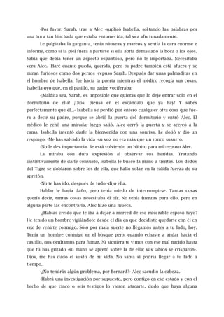 -Por favor, Sarah, trae a Alec -suplicó Isabella, soltando las palabras por
una boca tan hinchada que estaba entumecida, tal vez afortunadamente.
Le palpitaba la garganta, tenía náuseas y mareos y sentía la cara enorme e
informe, como si la piel fuera a partirse si ella abría demasiado la boca o los ojos.
Sabía que debía tener un aspecto espantoso, pero no le importaba. Necesitaba
vera Alec. -Haré cuanto pueda, querida, pero tu padre también está afuera y se
miran furiosos como dos perros -repuso Sarah. Después dar unas palmaditas en
el hombro de Isabella, fue hacia la puerta mientras el médico recogía sus cosas.
Isabella oyó que, en el pasillo, su padre vociferaba:
-¡Maldita sea, Sarah, es imposible que quieras que lo deje entrar solo en el
dormitorio de ella! ¡Dios, piensa en el escándalo que ya hay! Y sabes
perfectamente que él...- Isabella se perdió por entero cualquier otra cosa que fue-
ra a decir su padre, porque se abrió la puerta del dormitorio y entró Alec. El
médico le echó una mirada; luego salió. Alec cerró la puerta y se acercó a la
cama. Isabella intentó darle la bienvenida con una sonrisa. Le dolió y dio un
respingo. -Me has salvado la vida -su voz no era más que un ronco susurro.
-No le des importancia. Se está volviendo un hábito para mí -repuso Alec.
La miraba con dura expresión al observar sus heridas. Tratando
instintivamente de darle consuelo, Isabella le buscó la mano a tientas. Los dedos
del Tigre se doblaron sobre los de ella, que halló solaz en la cálida fuerza de su
apretón.
-No te has ido, después de todo -dijo ella.
Hablar le hacía daño, pero tenía miedo de interrumpirse. Tantas cosas
quería decir, tantas cosas necesitaba él oír. No tenía fuerzas para ello, pero en
alguna parte las encontraría. Alec hizo una mueca.
-¿Habías creído que te iba a dejar a merced de ese miserable esposo tuyo?
He tenido un hombre vigilándote desde el día en que decidiste quedarte con él en
vez de venirte conmigo. Sólo por mala suerte no llegamos antes a tu lado, hoy.
Tenía un hombre conmigo en el bosque pero, cuando echaste a andar hacia el
castillo, nos ocultamos para fumar. Ni siquiera te vimos con ese mal nacido hasta
que tú has gritado -su mano se apretó sobre la de ella; sus labios se crisparon-.
Dios, me has dado el susto de mi vida. No sabía si podría llegar a tu lado a
tiempo.
-¿No tendrás algún problema, por Bernard?- Alec sacudió la cabeza.
-Habrá una investigación por supuesto, pero contigo en ese estado y con el
hecho de que cinco o seis testigos lo vieron atacarte, dudo que haya alguna
 