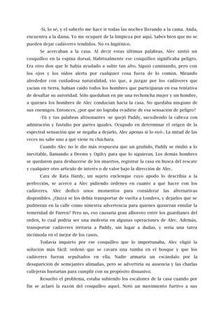 -Sí, lo sé, y el saberlo me hace ir todas las noches llorando a la cama. Anda,
encuentra a la dama. Yo me ocuparé de la limpieza por aquí. Sabes bien que no se
pueden dejar cadáveres tendidos. No es higiénico.
Se acercaban a la casa. Al decir estas últimas palabras, Alec sintió un
cosquilleo en la espina dorsal. Habitualmente ese cosquilleo significaba peligro.
Era otro don que le había ayudado a subir tan alto. Siguió caminando, pero con
los ojos y los oídos alerta por cualquier cosa fuera de lo común. Mirando
alrededor con cuidadosa naturalidad, vio que, a juzgar por los cadáveres que
yacían en tierra, habían caído todos los hombres que participaran en esa tentativa
de desafiar su autoridad. Sólo quedaban en pie una rechoncha mujer y un hombre,
a quienes los hombres de Alec conducían hacia la casa. No quedaba ninguno de
sus enemigos. Entonces, ¿por qué no lograba evadirse de esa sensación de peligro?
-Tú y tus palabras altisonantes -se quejó Paddy, sacudiendo la cabeza con
admiración y fastidio por partes iguales. Ocupado en determinar el origen de la
espectral sensación que se negaba a dejarlo, Alec apenas si lo oyó-. La mitad de las
veces no sabe uno a qué viene tu cháchara.
Cuando Alec no le dio más respuesta que un gruñido, Paddy se rindió a lo
inevitable, llamando a Deems y Ogilvy para que lo siguieran. Los demás hombres
se quedaron para deshacerse de los muertos, registrar la casa en busca del rescate
y cualquier otro artículo de interés o de valor bajo la dirección de Alec.
Cara de Rata Hardy, un sujeto enclenque cuyo apodo lo describía a la
perfección, se acercó a Alec pidiendo órdenes en cuanto a qué hacer con los
cadáveres. Alec dedicó unos momentos para considerar las alternativas
disponibles. ¿Quizá se los debía transportar de vuelta a Londres, y dejarlos que se
pudrieran en la calle como siniestra advertencia para quienes quisieran emular la
temeridad de Parren? Pero no, eso causaría gran alboroto entre los guardianes del
orden, lo cual podría ser una molestia en algunas operaciones de Alec. Además,
transportar cadáveres irritaría a Paddy, sin lugar a dudas, y sería una tarea
incómoda en el mejor de los casos.
Todavía inquieto por ese cosquilleo que lo importunaba, Alec eligió la
solución más fácil: ordenó que se cavara una tumba en el bosque y que los
cadáveres fueran sepultados en ella. Nadie armaría un escándalo por la
desaparición de semejantes alimañas, pero se advertiría su ausencia y las charlas
callejeras bastarían para cumplir con su propósito disuasivo.
Resuelto el problema, estaba subiendo los escalones de la casa cuando por
fin se aclaró la razón del cosquilleo aquel. Notó un movimiento furtivo a sus
 