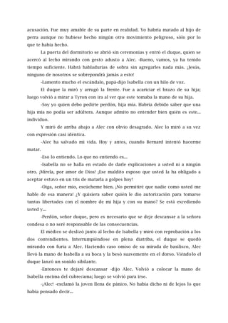 acusación. Fue muy amable de su parte en realidad. Yo habría matado al hijo de
perra aunque no hubiese hecho ningún otro movimiento peligroso, sólo por lo
que te había hecho.
La puerta del dormitorio se abrió sin ceremonias y entró el duque, quien se
acercó al lecho mirando con gesto adusto a Alec. -Bueno, vamos, ya ha tenido
tiempo suficiente. Habrá habladurías de sobra sin agregarles nada más. ¡Jesús,
ninguno de nosotros se sobrepondrá jamás a esto!
-Lamento mucho el escándalo, papá-dijo Isabella con un hilo de voz.
El duque la miró y arrugó la frente. Fue a acariciar el brazo de su hija;
luego volvió a mirar a Tyron con ira al ver que este tomaba la mano de su hija.
-Soy yo quien debo pedirte perdón, hija mía. Habría debido saber que una
hija mía no podía ser adúltera. Aunque admito no entender bien quién es este...
individuo.
Y miró de arriba abajo a Alec con obvio desagrado. Alec lo miró a su vez
con expresión casi idéntica.
-Alec ha salvado mi vida. Hoy y antes, cuando Bernard intentó hacerme
matar.
-Eso lo entiendo. Lo que no entiendo es...
-Isabella no se halla en estado de darle explicaciones a usted ni a ningún
otro. ¡Mírela, por amor de Dios! ¡Ese maldito esposo que usted la ha obligado a
aceptar estuvo en un tris de matarla a golpes hoy!
-Oiga, señor mío, escúcheme bien. ¡No permitiré que nadie como usted me
hable de esa manera! ¿Y quisiera saber quién le dio autorización para tomarse
tantas libertades con el nombre de mi hija y con su mano? Se está excediendo
usted y...
-Perdón, señor duque, pero es necesario que se deje descansar a la señora
condesa o no seré responsable de las consecuencias.
El médico se deslizó junto al lecho de Isabella y miró con reprobación a los
dos contendientes. Interrumpiéndose en plena diatriba, el duque se quedó
mirando con furia a Alec. Haciendo caso omiso de su mirada de basilisco, Alec
llevó la mano de Isabella a su boca y la besó suavemente en el dorso. Viéndolo el
duque lanzó un sonido sibilante.
-Entonces te dejaré descansar -dijo Alec. Volvió a colocar la mano de
Isabella encima del cubrecama; luego se volvió para irse.
-¡Alec! -exclamó la joven llena de pánico. No había dicho ni de lejos lo que
había pensado decir...
 