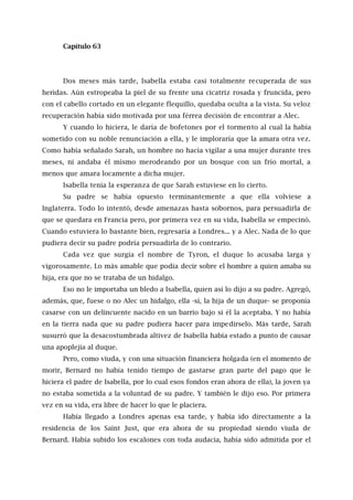 Capítulo 63
Dos meses más tarde, Isabella estaba casi totalmente recuperada de sus
heridas. Aún estropeaba la piel de su frente una cicatriz rosada y fruncida, pero
con el cabello cortado en un elegante flequillo, quedaba oculta a la vista. Su veloz
recuperación había sido motivada por una férrea decisión de encontrar a Alec.
Y cuando lo hiciera, le daría de bofetones por el tormento al cual la había
sometido con su noble renunciación a ella, y le imploraría que la amara otra vez.
Como había señalado Sarah, un hombre no hacía vigilar a una mujer durante tres
meses, ni andaba él mismo merodeando por un bosque con un frío mortal, a
menos que amara locamente a dicha mujer.
Isabella tenía la esperanza de que Sarah estuviese en lo cierto.
Su padre se había opuesto terminantemente a que ella volviese a
Inglaterra. Todo lo intentó, desde amenazas hasta sobornos, para persuadirla de
que se quedara en Francia pero, por primera vez en su vida, Isabella se empecinó.
Cuando estuviera lo bastante bien, regresaría a Londres... y a Alec. Nada de lo que
pudiera decir su padre podría persuadirla de lo contrario.
Cada vez que surgía el nombre de Tyron, el duque lo acusaba larga y
vigorosamente. Lo más amable que podía decir sobre el hombre a quien amaba su
hija, era que no se trataba de un hidalgo.
Eso no le importaba un bledo a Isabella, quien así lo dijo a su padre. Agregó,
además, que, fuese o no Alec un hidalgo, ella -sí, la hija de un duque- se proponía
casarse con un delincuente nacido en un barrio bajo si él la aceptaba. Y no había
en la tierra nada que su padre pudiera hacer para impedírselo. Más tarde, Sarah
susurró que la desacostumbrada altivez de Isabella había estado a punto de causar
una apoplejía al duque.
Pero, como viuda, y con una situación financiera holgada (en el momento de
morir, Bernard no había tenido tiempo de gastarse gran parte del pago que le
hiciera el padre de Isabella, por lo cual esos fondos eran ahora de ella), la joven ya
no estaba sometida a la voluntad de su padre. Y también le dijo eso. Por primera
vez en su vida, era libre de hacer lo que le placiera.
Había llegado a Londres apenas esa tarde, y había ido directamente a la
residencia de los Saint Just, que era ahora de su propiedad siendo viuda de
Bernard. Había subido los escalones con toda audacia, había sido admitida por el
 