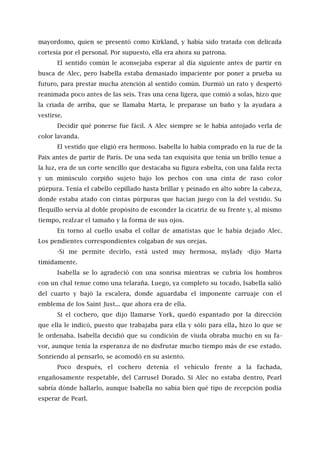mayordomo, quien se presentó como Kirkland, y había sido tratada con delicada
cortesía por el personal. Por supuesto, ella era ahora su patrona.
El sentido común le aconsejaba esperar al día siguiente antes de partir en
busca de Alec, pero Isabella estaba demasiado impaciente por poner a prueba su
futuro, para prestar mucha atención al sentido común. Durmió un rato y despertó
reanimada poco antes de las seis. Tras una cena ligera, que comió a solas, hizo que
la criada de arriba, que se llamaba Marta, le preparase un baño y la ayudara a
vestirse.
Decidir qué ponerse fue fácil. A Alec siempre se le había antojado verla de
color lavanda.
El vestido que eligió era hermoso. Isabella lo había comprado en la rue de la
Paix antes de partir de París. De una seda tan exquisita que tenía un brillo tenue a
la luz, era de un corte sencillo que destacaba su figura esbelta, con una falda recta
y un minúsculo corpiño sujeto bajo los pechos con una cinta de raso color
púrpura. Tenía el cabello cepillado hasta brillar y peinado en alto sobre la cabeza,
donde estaba atado con cintas púrpuras que hacían juego con la del vestido. Su
flequillo servía al doble propósito de esconder la cicatriz de su frente y, al mismo
tiempo, realzar el tamaño y la forma de sus ojos.
En torno al cuello usaba el collar de amatistas que le había dejado Alec.
Los pendientes correspondientes colgaban de sus orejas.
-Si me permite decirlo, está usted muy hermosa, mylady -dijo Marta
tímidamente.
Isabella se lo agradeció con una sonrisa mientras se cubría los hombros
con un chal tenue como una telaraña. Luego, ya completo su tocado, Isabella salió
del cuarto y bajó la escalera, donde aguardaba el imponente carruaje con el
emblema de los Saint Just... que ahora era de ella.
Si el cochero, que dijo llamarse York, quedó espantado por la dirección
que ella le indicó, puesto que trabajaba para ella y sólo para ella, hizo lo que se
le ordenaba. Isabella decidió que su condición de viuda obraba mucho en su fa-
vor, aunque tenía la esperanza de no disfrutar mucho tiempo más de ese estado.
Sonriendo al pensarlo, se acomodó en su asiento.
Poco después, el cochero detenía el vehículo frente a la fachada,
engañosamente respetable, del Carrusel Dorado. Si Alec no estaba dentro, Pearl
sabría dónde hallarlo, aunque Isabella no sabía bien qué tipo de recepción podía
esperar de Pearl.
 